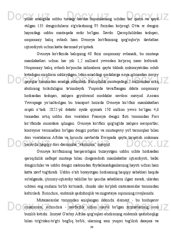 yillar   oralig'ida   ushbu   turdagi   barcha   hujumlarning   uchdan   bir   qismi   va   qayd
etilgan   135   dengizchilarni   o'g'irlashning   95   foizidan   ko'prog'i   O'rta   er   dengizi
hajmidagi   ushbu   mintaqada   sodir   bo'lgan.   Savdo.   Qaroqchilikdan   tashqari,
noqonuniy   baliq   ovlash   ham   Gvineya   ko'rfazining   qirg'oqbo'yi   davlatlari
iqtisodiyoti uchun katta daromad yo'qotadi.
Gvineya   ko'rfazida   baliqning   40   foizi   noqonuniy   ovlanadi,   bu   mintaqa
mamlakatlari   uchun   har   yili   1,2   milliard   yevrodan   ko'proq   zarar   keltiradi.
Noqonuniy   baliq   ovlash   ko'pincha   zahiralarni   qayta   tiklash   imkoniyatidan   oshib
ketadigan miqdorni ushlaydigan, lekin amaldagi qoidalarga rioya qilmasdan xorijiy
qayiqlar  tomonidan amalga  oshiriladi.  Baliqchilik  mintaqadagi  7  milliondan  ortiq
aholining   tirikchiligini   ta'minlaydi.   Yuqorida   tavsiflangan   ikkita   noqonuniy
hodisadan   tashqari,   xalqaro   giyohvand   moddalar   savdosi   mavjud.   Asosan
Yevropaga   yo naltirilgan   bu   transport   hozirda   Gvineya   ko rfazi   mamlakatlariʻ ʻ
orqali   o tadi.   2022-yil   dekabr   oyida   qiymati   150   million   yevro   bo’lgan   4,6	
ʻ
tonnadan   ortiq   ushbu   dori   vositalari   Fransiya   dengiz   floti   tomonidan   Fors
ko’rfazida   musodara   qilingan.   Gvineya   ko'rfazi   qirg'og'ida   xalqaro   aeroportlar,
konteyner  terminallari  bo'lgan dengiz portlari  va  mintaqaviy  yo'l  tarmoqlari  bilan
dori   vositalarini  Afrika   va   birinchi   navbatda   Evropada   qayta   tarqatish   imkonini
beruvchi haqiqiy dori-darmonlar “ekotizimi” mavjud.
Gvineya   ko'rfazining   barqarorligini   buzayotgan   ushbu   uchta   hodisadan
qaroqchilik   nafaqat   mintaqa   bilan   chegaradosh   mamlakatlar   iqtisodiyoti,   balki
dengizchilar va ushbu dengiz makonidan foydalanadiganlarning hayoti uchun ham
katta xavf tug'diradi. Ushbu o'sib borayotgan hodisaning haqiqiy sabablari haqida
so'ralganda, ijtimoiy-iqtisodiy tahlillar bir qancha sabablarni ilgari suradi, ulardan
uchtasi  eng muhimi  bo'lib ko'rinadi, chunki ular ko'plab mutaxassislar  tomonidan
keltiriladi. Birinchisi, endemik qashshoqlik va migratsiya oqimining rivojlanishi.
Mutaxassislar   tomonidan   aniqlangan   ikkinchi   element   -   bu   boshqaruv
muammosi,   uchinchisi   -   xavfsizlik   uchun   mas'ul   bo'lgan   xizmatlarning   oson
buzilib ketishi. Jinoyat G'arbiy Afrika qirg'oqlari aholisining endemik qashshoqligi
bilan   to'g'ridan-to'g'ri   bog'liq   bo'lib,   ularning   soni   yuqori   tug'ilish   darajasi   va
28 