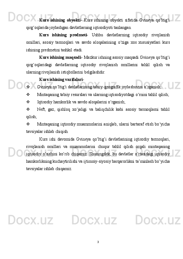 Kurs   ishining   obyekti-   Kurs   ishining   obyekti   sifatida   Gvineya   qo ltig iʻ ʻ
qirg oqlarida joylashgan davlatlarning iqtisodiyoti tanlangan.	
ʻ
Kurs   ishining   predmeti-   Ushbu   davlatlarning   iqtisodiy   rivojlanish
omillari,   asosiy   tarmoqlari   va   savdo   aloqalarining   o ziga   xos   xususiyatlari   kurs	
ʻ
ishining predmetini tashkil etadi.
Kurs ishining maqsadi-  Mazkur ishning asosiy maqsadi Gvineya qo ltig i	
ʻ ʻ
qirg oqlaridagi   davlatlarning   iqtisodiy   rivojlanish   omillarini   tahlil   qilish   va	
ʻ
ularning rivojlanish istiqbollarini belgilashdir.
Kurs ishining vazifalari-
 Gvineya qo ltig i davlatlarining tabiiy-geografik joylashuvini o rganish;	
ʻ ʻ ʻ
 Mintaqaning tabiiy resurslari va ularning iqtisodiyotdagi o rnini tahlil qilish;	
ʻ
 Iqtisodiy hamkorlik va savdo aloqalarini o rganish;	
ʻ
 Neft,   gaz,   qishloq   xo jaligi   va   baliqchilik   kabi   asosiy   tarmoqlarni   tahlil	
ʻ
qilish;
 Mintaqaning iqtisodiy muammolarini aniqlab, ularni bartaraf etish bo yicha	
ʻ
tavsiyalar ishlab chiqish.
Kurs   ishi   davomida   Gvineya   qo’ltig’i   davlatlarining   iqtisodiy   tarmoqlari,
rivojlanish   omillari   va   muammolarini   chuqur   tahlil   qilish   orqali   mintaqaning
iqtisodiy  o’sishini   ko’rib  chiqamiz.  Shuningdek,  bu  davlatlar   o’rtasidagi  iqtisodiy
hamkorlikning kuchaytirilishi va ijtimoiy-siyosiy barqarorlikni ta’minlash bo’yicha
tavsiyalar ishlab chiqamiz.
3 