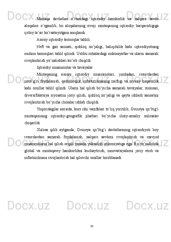 Mintaqa   davlatlari   o rtasidagi   iqtisodiy   hamkorlik   va   xalqaro   savdoʻ
aloqalari   o rganilib,   bu   aloqalarning   rivoji   mintaqaning   iqtisodiy   barqarorligiga	
ʻ
ijobiy ta sir ko’rsatayotgani aniqlandi.	
ʼ
Asosiy iqtisodiy tarmoqlar tahlili
Neft   va   gaz   sanoati,   qishloq   xo jaligi,   baliqchilik   kabi   iqtisodiyotning	
ʻ
muhim tarmoqlari tahlil qilindi. Ushbu sohalardagi imkoniyatlar va ularni samarali
rivojlantirish yo’nalishlari ko rib chiqildi.	
ʻ
Iqtisodiy muammolar va tavsiyalar
Mintaqaning   asosiy   iqtisodiy   muammolari,   jumladan,   resurslardan
noto’g’ri   foydalanish,   qashshoqlik,   infratuzilmaning   zaifligi   va   siyosiy   beqarorlik
kabi omillar  tahlil  qilindi. Ularni  hal  qilish bo’yicha samarali tavsiyalar, xususan,
diversifikatsiya  siyosatini   joriy  qilish,   qishloq   xo’jaligi  va  qayta   ishlash   sanoatini
rivojlantirish bo’yicha choralar ishlab chiqildi.
Yuqoridagilar asosida, kurs ishi vazifalari to’liq yoritilib, Gvineya qo ltig i	
ʻ ʻ
mintaqasining   iqtisodiy-geografik   jihatlari   bo’yicha   ilmiy-amaliy   xulosalar
chiqarildi.
Xulosa   qilib   aytganda,   Gvineya   qo ltig i   davlatlarining   iqtisodiyoti   boy	
ʻ ʻ
resurslardan   samarali   foydalanish,   xalqaro   savdoni   rivojlantirish   va   mavjud
muammolarni hal qilish orqali yanada yuksalish imkoniyatiga ega. Bu yo nalishda	
ʻ
global   va   mintaqaviy   hamkorlikni   kuchaytirish,   innovatsiyalarni   joriy   etish   va
infratuzilmani rivojlantirish hal qiluvchi omillar hisoblanadi.
32 
