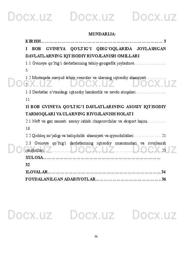 MUNDARIJA:
KIRISH…………………………………………………………………………… 3
I   BOB   GVINEYA   QO LTIG I   QIRG OQLARIDA   JOYLASHGANʻ ʻ ʻ
DAVLATLARNING IQTISODIY RIVOJLANISH OMILLARI
1.1   Gvineya   qo ltig i   davlatlarining   tabiiy-geografik   joylashuvi…………………..	
ʻ ʻ
5
1.2 Mintaqada mavjud tabiiy resurslar  va ularning iqtisodiy ahamiyati…………...
7
1.3  Davlatlar   o rtasidagi   iqtisodiy   hamkorlik   va  savdo   aloqalari………………….
ʻ
11
II   BOB   GVINEYA  QO LTIG I   DAVLATLARINING  ASOSIY   IQTISODIY	
ʻ ʻ
TARMOQLARI VA ULARNING RIVOJLANISH HOLATI
2.1  Neft   va  gaz   sanoati:   asosiy   ishlab   chiqaruvchilar   va  eksport   hajmi…………..
16
2.2 Qishloq xo jaligi va baliqchilik: ahamiyati va qiyinchiliklari……………….. 21	
ʻ
2.3   Gvineya   qo ltig i   davlatlarining   iqtisodiy   muammolari   va   rivojlanish	
ʻ ʻ
istiqbollari………………………………………………………………………... 25
XULOSA…………………………………………………………………………
32
ILOVALAR……………………………………………………………………... 34
FOYDALANILGAN ADABIYOTLAR……………………………………….. 36
36 