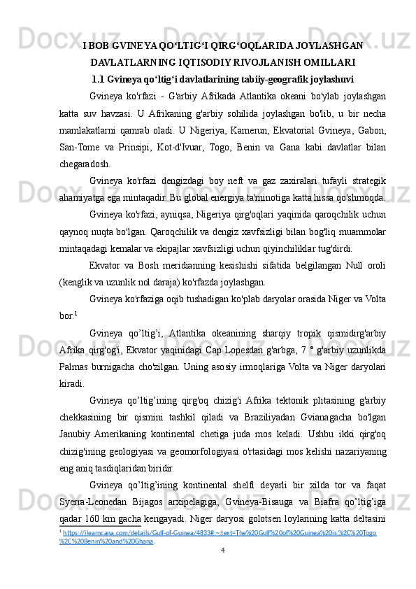 I BOB GVINEYA QO LTIG I QIRG OQLARIDA JOYLASHGANʻ ʻ ʻ
DAVLATLARNING IQTISODIY RIVOJLANISH OMILLARI
1.1 Gvineya qo ltig i davlatlarining tabiiy-geografik joylashuvi	
ʻ ʻ
Gvineya   ko'rfazi   -   G'arbiy  Afrikada  Atlantika   okeani   bo'ylab   joylashgan
katta   suv   havzasi.   U   Afrikaning   g'arbiy   sohilida   joylashgan   bo'lib,   u   bir   necha
mamlakatlarni   qamrab   oladi.   U   Nigeriya,   Kamerun,   Ekvatorial   Gvineya,   Gabon,
San-Tome   va   Prinsipi,   Kot-d'Ivuar,   Togo,   Benin   va   Gana   kabi   davlatlar   bilan
chegaradosh.
Gvineya   ko'rfazi   dengizdagi   boy   neft   va   gaz   zaxiralari   tufayli   strategik
ahamiyatga ega mintaqadir. Bu global energiya ta'minotiga katta hissa qo'shmoqda.
Gvineya ko'rfazi, ayniqsa, Nigeriya qirg'oqlari yaqinida qaroqchilik uchun
qaynoq nuqta bo'lgan. Qaroqchilik va dengiz xavfsizligi bilan bog'liq muammolar
mintaqadagi kemalar va ekipajlar xavfsizligi uchun qiyinchiliklar tug'dirdi.
Ekvator   va   Bosh   meridianning   kesishishi   sifatida   belgilangan   Null   oroli
(kenglik va uzunlik nol daraja) ko'rfazda joylashgan.
Gvineya ko'rfaziga oqib tushadigan ko'plab daryolar orasida Niger va Volta
bor. 1
Gvineya   qo’ltig’i,   Atlantika   okeanining   sharqiy   tropik   qismidirg'arbiy
Afrika   qirg'og'i,   Ekvator   yaqinidagi   Cap   Lopesdan   g'arbga,   7   °   g'arbiy   uzunlikda
Palmas  burnigacha  cho'zilgan.  Uning  asosiy irmoqlariga  Volta  va  Niger  daryolari
kiradi.
Gvineya   qo’ltig’ining   qirg'oq   chizig'i   Afrika   tektonik   plitasining   g'arbiy
chekkasining   bir   qismini   tashkil   qiladi   va   Braziliyadan   Gvianagacha   bo'lgan
Janubiy   Amerikaning   kontinental   chetiga   juda   mos   keladi.   Ushbu   ikki   qirg'oq
chizig'ining  geologiyasi   va  geomorfologiyasi  o'rtasidagi   mos  kelishi   nazariyaning
eng aniq tasdiqlaridan biridir.
Gvineya   qo’ltig’ining   kontinental   shelfi   deyarli   bir   xilda   tor   va   faqat
Syerra-Leonedan   Bijagos   arxipelagiga,   Gvineya-Bisauga   va   Biafra   qo’ltig’iga
qadar 160 km gacha kengayadi. Niger daryosi golotsen loylarining katta deltasini
1
  https://ilearncana.com/details/Gulf-of-Guinea/4833#:~:text=The%20Gulf%20of%20Guinea%20is,%2C%20Togo
%2C%20Benin%20and%20Ghana .  
4 