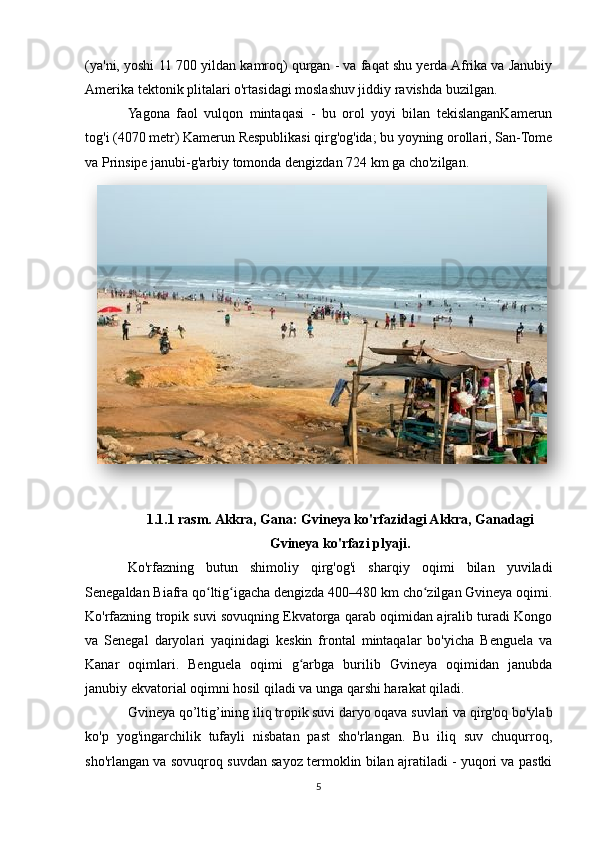 (ya'ni, yoshi 11 700 yildan kamroq) qurgan - va faqat shu yerda Afrika va Janubiy
Amerika tektonik plitalari o'rtasidagi moslashuv jiddiy ravishda buzilgan.
Yagona   faol   vulqon   mintaqasi   -   bu   orol   yoyi   bilan   tekislanganKamerun
tog'i (4070 metr) Kamerun Respublikasi qirg'og'ida; bu yoyning orollari, San-Tome
va Prinsipe janubi-g'arbiy tomonda dengizdan 724 km ga cho'zilgan.
1.1.1 rasm. Akkra, Gana: Gvineya ko'rfazidagi Akkra, Ganadagi
Gvineya ko'rfazi plyaji.
Ko'rfazning   butun   shimoliy   qirg'og'i   sharqiy   oqimi   bilan   yuviladi
Senegaldan Biafra qo ltig igacha dengizda 400–480 km cho zilgan Gvineya oqimi.ʻ ʻ ʻ
Ko'rfazning tropik suvi sovuqning Ekvatorga qarab oqimidan ajralib turadi Kongo
va   Senegal   daryolari   yaqinidagi   keskin   frontal   mintaqalar   bo'yicha   Benguela   va
Kanar   oqimlari.   Benguela   oqimi   g arbga   burilib   Gvineya   oqimidan   janubda	
ʻ
janubiy ekvatorial oqimni hosil qiladi va unga qarshi harakat qiladi.
Gvineya qo’ltig’ining iliq tropik suvi daryo oqava suvlari va qirg'oq bo'ylab
ko'p   yog'ingarchilik   tufayli   nisbatan   past   sho'rlangan.   Bu   iliq   suv   chuqurroq,
sho'rlangan va sovuqroq suvdan sayoz termoklin bilan ajratiladi - yuqori va pastki
5  