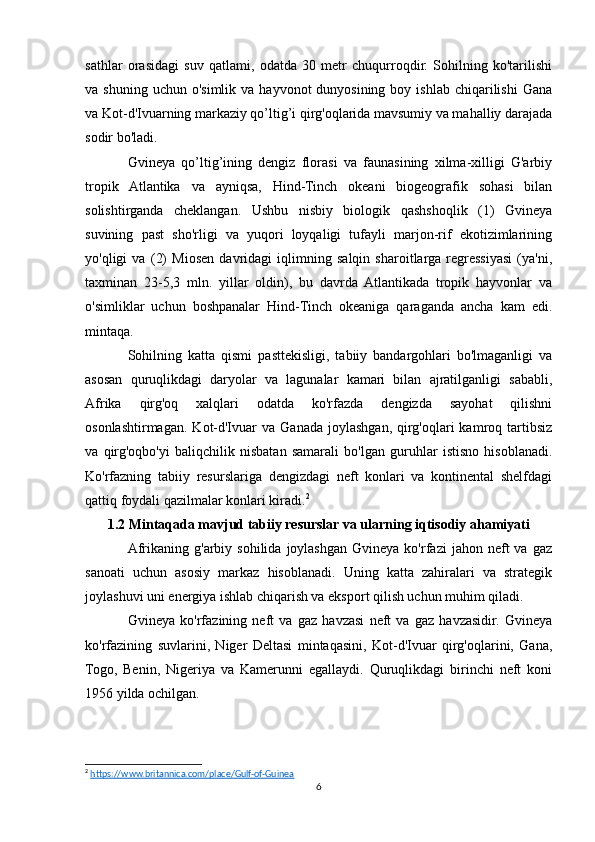 sathlar   orasidagi   suv   qatlami,   odatda   30   metr   chuqurroqdir.   Sohilning   ko'tarilishi
va shuning  uchun  o'simlik  va  hayvonot  dunyosining  boy  ishlab  chiqarilishi  Gana
va Kot-d'Ivuarning markaziy qo’ltig’i qirg'oqlarida mavsumiy va mahalliy darajada
sodir bo'ladi. 
Gvineya   qo’ltig’ining   dengiz   florasi   va   faunasining   xilma-xilligi   G'arbiy
tropik   Atlantika   va   ayniqsa,   Hind-Tinch   okeani   biogeografik   sohasi   bilan
solishtirganda   cheklangan.   Ushbu   nisbiy   biologik   qashshoqlik   (1)   Gvineya
suvining   past   sho'rligi   va   yuqori   loyqaligi   tufayli   marjon-rif   ekotizimlarining
yo'qligi   va   (2)   Miosen   davridagi   iqlimning   salqin   sharoitlarga   regressiyasi   (ya'ni,
taxminan   23-5,3   mln.   yillar   oldin),   bu   davrda   Atlantikada   tropik   hayvonlar   va
o'simliklar   uchun   boshpanalar   Hind-Tinch   okeaniga   qaraganda   ancha   kam   edi.
mintaqa. 
Sohilning   katta   qismi   pasttekisligi,   tabiiy   bandargohlari   bo'lmaganligi   va
asosan   quruqlikdagi   daryolar   va   lagunalar   kamari   bilan   ajratilganligi   sababli,
Afrika   qirg'oq   xalqlari   odatda   ko'rfazda   dengizda   sayohat   qilishni
osonlashtirmagan.   Kot-d'Ivuar   va  Ganada  joylashgan,  qirg'oqlari   kamroq  tartibsiz
va   qirg'oqbo'yi   baliqchilik   nisbatan   samarali   bo'lgan   guruhlar   istisno   hisoblanadi.
Ko'rfazning   tabiiy   resurslariga   dengizdagi   neft   konlari   va   kontinental   shelfdagi
qattiq foydali qazilmalar konlari kiradi. 2
1.2 Mintaqada mavjud tabiiy resurslar va ularning iqtisodiy ahamiyati
Afrikaning  g'arbiy  sohilida  joylashgan  Gvineya  ko'rfazi  jahon  neft   va  gaz
sanoati   uchun   asosiy   markaz   hisoblanadi.   Uning   katta   zahiralari   va   strategik
joylashuvi uni energiya ishlab chiqarish va eksport qilish uchun muhim qiladi.
Gvineya   ko'rfazining   neft   va   gaz   havzasi   neft   va   gaz   havzasidir.   Gvineya
ko'rfazining   suvlarini,   Niger   Deltasi   mintaqasini,   Kot-d'Ivuar   qirg'oqlarini,   Gana,
Togo,   Benin,   Nigeriya   va   Kamerunni   egallaydi.   Quruqlikdagi   birinchi   neft   koni
1956 yilda ochilgan.
2
  https://www.britannica.com/place/Gulf-of-Guinea  
6 