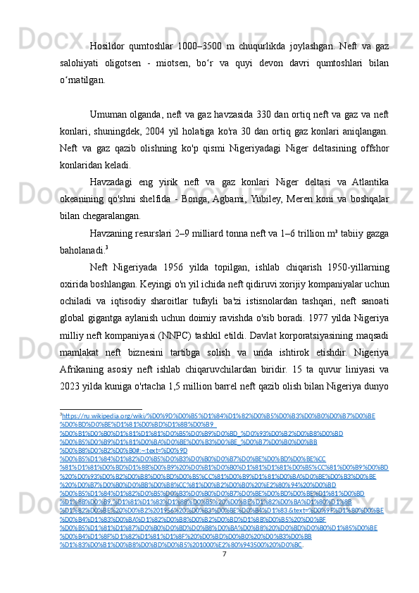 Hosildor   qumtoshlar   1000–3500   m   chuqurlikda   joylashgan.   Neft   va   gaz
salohiyati   oligotsen   -   miotsen,   bo r   va   quyi   devon   davri   qumtoshlari   bilanʻ
o rnatilgan.	
ʻ
Umuman olganda, neft va gaz havzasida 330 dan ortiq neft va gaz va neft
konlari,   shuningdek,   2004   yil   holatiga   ko'ra   30   dan   ortiq   gaz   konlari   aniqlangan.
Neft   va   gaz   qazib   olishning   ko'p   qismi   Nigeriyadagi   Niger   deltasining   offshor
konlaridan keladi.
Havzadagi   eng   yirik   neft   va   gaz   konlari   Niger   deltasi   va   Atlantika
okeanining   qo'shni   shelfida   -   Bonga,  Agbami,  Yubiley,   Meren   koni   va   boshqalar
bilan chegaralangan.
Havzaning resurslari 2–9 milliard tonna neft va 1–6 trillion m³ tabiiy gazga
baholanadi. 3
Neft   Nigeriyada   1956   yilda   topilgan,   ishlab   chiqarish   1950-yillarning
oxirida boshlangan. Keyingi o'n yil ichida neft qidiruvi xorijiy kompaniyalar uchun
ochiladi   va   iqtisodiy   sharoitlar   tufayli   ba'zi   istisnolardan   tashqari,   neft   sanoati
global gigantga aylanish uchun doimiy ravishda o'sib boradi. 1977 yilda Nigeriya
milliy neft kompaniyasi (NNPC) tashkil etildi. Davlat korporatsiyasining maqsadi
mamlakat   neft   biznesini   tartibga   solish   va   unda   ishtirok   etishdir.   Nigeriya
Afrikaning   asosiy   neft   ishlab   chiqaruvchilardan   biridir.   15   ta   quvur   liniyasi   va
2023 yilda kuniga o'rtacha 1,5 million barrel neft qazib olish bilan Nigeriya dunyo
3
https://ru.wikipedia.org/wiki/%D0%9D%D0%B5%D1%84%D1%82%D0%B5%D0%B3%D0%B0%D0%B7%D0%BE   
%D0%BD%D0%BE%D1%81%D0%BD%D1%8B%D0%B9_
%D0%B1%D0%B0%D1%81%D1%81%D0%B5%D0%B9%D0%BD_%D0%93%D0%B2%D0%B8%D0%BD
%D0%B5%D0%B9%D1%81%D0%BA%D0%BE%D0%B3%D0%BE_%D0%B7%D0%B0%D0%BB
%D0%B8%D0%B2%D0%B0#:~:text=%D0%9D
%D0%B5%D1%84%D1%82%D0%B5%D0%B3%D0%B0%D0%B7%D0%BE%D0%BD%D0%BE%CC
%81%D1%81%D0%BD%D1%8B%D0%B9%20%D0%B1%D0%B0%D1%81%D1%81%D0%B5%CC%81%D0%B9%D0%BD
%20%D0%93%D0%B2%D0%B8%D0%BD%D0%B5%CC%81%D0%B9%D1%81%D0%BA%D0%BE%D0%B3%D0%BE
%20%D0%B7%D0%B0%D0%BB%D0%B8%CC%81%D0%B2%D0%B0%20%E2%80%94%20%D0%BD
%D0%B5%D1%84%D1%82%D0%B5%D0%B3%D0%B0%D0%B7%D0%BE%D0%BD%D0%BE%D1%81%D0%BD
%D1%8B%D0%B9,%D1%81%D1%83%D1%88%D0%B5%20%D0%BE%D1%82%D0%BA%D1%80%D1%8B
%D1%82%D0%BE%20%D0%B2%201956%20%D0%B3%D0%BE%D0%B4%D1%83.&text=%D0%9F%D1%80%D0%BE
%D0%B4%D1%83%D0%BA%D1%82%D0%B8%D0%B2%D0%BD%D1%8B%D0%B5%20%D0%BF
%D0%B5%D1%81%D1%87%D0%B0%D0%BD%D0%B8%D0%BA%D0%B8%20%D0%BD%D0%B0%D1%85%D0%BE
%D0%B4%D1%8F%D1%82%D1%81%D1%8F%20%D0%BD%D0%B0%20%D0%B3%D0%BB
%D1%83%D0%B1%D0%B8%D0%BD%D0%B5%201000%E2%80%943500%20%D0%BC . 
7 