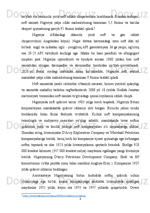 bo'ylab o'n beshinchi yirik neft ishlab chiqaruvchisi hisoblanadi. Bundan tashqari,
neft   sanoati   Nigeriya   yalpi   ichki   mahsulotining   taxminan   5,5   foizini   va   barcha
eksport qiymatining qariyb 92 foizini tashkil qiladi. 4
Nigeriya   Afrikadagi   ikkinchi   yirik   neft   va   gaz   ishlab
chiqaruvchisi(   Angoladan   keyin).   Niger   deltasi   havzasidagi   xom   neft   ikki   xil
bo'ladi: engil va nisbatan og'ir - yengilroq API gravitatsiyasi 36 ga yaqin, og'irroq
esa   20-25   API   tortishish   kuchiga   ega.   Ikkala   tur   ham   parafinli   va   oltingugurt
miqdori   past.   Nigeriya   iqtisodiyoti   va   byudjeti   asosan   1960   yildan   beri   neft
sanoatidan   olingan   daromadlar   va   daromadlar   hisobidan   qo llab-quvvatlanadi.ʻ
2021-yil   fevral   oyidagi   statistika   shuni   ko rsatadiki,   Nigeriya   neft   sektori	
ʻ
mamlakat yalpi ichki mahsulotining taxminan 9 foizini tashkil qiladi. 
Neft sanoatida yaxlit  islohotlar o'tkazish zarurati, biznes yuritish qulayligi
va   sanoatda   mahalliy   tarkibni   rag'batlantirish   2008   yil   18   iyulda   Gudlak   Jonatan
ma'muriyati tomonidan neft sanoati to'g'risidagi qonun loyihasini ishlab chiqdi.
Nigeriyada   neft   qidiruvi   tarixi   1903   yilga   borib   taqaladi,   Nigeriya   Bitum
korporatsiyasi   mamlakatda   qidiruv   ishlarini   olib   borgan.   Birinchi   jahon   urushi
boshlanishi   bilan   firma   faoliyati   to'xtatildi.   Kichik   neft   kompaniyalarining
texnologik   va   moliyaviy   resurslari   yo'qligi   sababli,   mamlakatda   tovar   neftini
qidirishni   yirik   va   kuchli   boshqa   neft   kompaniyalari   o'z   zimmalariga   oldilar.
Shundan so'ng, litsenziyalar D'Arcy Exploration Company va Whitehall Petroleum
kompaniyalariga berildi, biroq hech bir kompaniya tijorat qiymatiga ega bo'lmagan
neftni   topmadi   va   ular   1923   yilda   litsenziyalarini   qaytarib   berishdi.   Shellga   920
000 kvadrat kilometr (357 000 kvadrat milya) maydonni egallagan yangi litsenziya
berildi.   Nigeriyaning   D'arcy   Petroleum   Development   Company,   Shell   va   BP
konsortsiumi (o'sha paytda nomi bilan mashhur Angliya-Eron ). Kompaniya 1937
yilda qidiruv ishlarini boshlagan.
Assotsiatsiya   Nigeriyaning   butun   hududida   neftni   qidirish   uchun
litsenziyaga   ega   bo'ldi,   ammo   kompaniyaga   dastlabki   litsenziyada   ajratilgan
maydonlar   1951   yilda,   keyin   esa   1955   va   1957   yillarda   qisqartirildi.   Overri
4
  https://www.statista.com/topics/6914/oil-industry-in-nigeria/  
8 