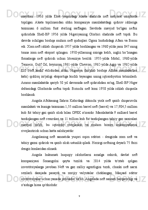 maydoni.   1953   yilda   Eket   yaqinidagi   Akata   shahrida   neft   notijorat   miqdorda
topilgan.   Akata   topilmasidan   oldin   kompaniya   mamlakatdagi   qidiruv   ishlariga
taxminan   6   million   funt   sterling   sarflagan.   Savdoda   mavjud   bo'lgan   neftni
qidirishda   Shell-BP   1956   yilda   Nigeriyaning   Oloibiri   shahrida   neft   topdi.   Bu
davrda  ochilgan  boshqa   muhim  neft   quduqlari   Ogoni   hududidagi  Afam   va  Bomu
edi. Xom neft ishlab chiqarish 1957 yilda boshlangan va 1960 yilda jami 847 ming
tonna   xom   neft   eksport   qilingan.   1950-yillarning   oxiriga   kelib,   ingliz   bo lmaganʻ
firmalarga   neft   qidirish   uchun   litsenziya   berildi:   1955-yilda   Mobil,   1960-yilda
Tenneco,   Gulf   Oil,   keyinroq   1961-yilda   Chevron,   1962-yilda  Agip   va   1962-yilda
Elf.   Neft   kashf   etilishidan   oldin.   Nigeriya   (ko'plab   boshqa  Afrika   mamlakatlari
kabi)   qishloq   xo'jaligi   eksportiga   kuchli   tayangan   uning   iqtisodiyotini   ta'minlash.
Ammo mamlakatda qariyb 50 yil davomida neft qidirishdan so'ng, Shell-BP Niger
deltasidagi   Oloibirida   neftni   topdi.   Birinchi   neft   koni   1958   yilda   ishlab   chiqarila
boshlandi.
Angola Afrikaning  Sahroi   Kabirdagi   ikkinchi   yirik  neft   qazib  chiqaruvchi
mamlakati va kuniga taxminan 1,55 million barrel neft (barrel) va 17,904,5 million
kub fut tabiiy gaz qazib olish bilan OPEK a'zosidir. Mamlakatda 9 milliard barrel
tasdiqlangan neft resurslari va 11 trillion kub fut tasdiqlangan tabiiy gaz zaxiralari
mavjud   bo'lib,   bu   iqtisodiy   rivojlanish   va   muhim   biznes   imkoniyatlarini
rivojlantirish uchun katta salohiyatdir.
Angolaning   neft   sanoatida   yuqori   oqim   sektori   -   dengizda   xom   neft   va
tabiiy gazni qidirish va qazib olish ustunlik qiladi. Hozirgi neftning deyarli 75 foizi
dengiz konlaridan olinadi.
Angola   hukumati   huquqiy   islohotlarni   amalga   oshirdi,   davlat   neft
kompaniyasi   Sonangolni   qayta   tuzildi   va   2014   yilda   to'xtab   qolgan
investitsiyalarga   javoban   Neft   va   gaz   milliy   agentligini   tuzdi,   chunki   neft   narxi
sezilarli   darajada   pasaydi   va   xorijiy   valyutalar   cheklangan.   Maqsad   sektor
investitsiyalar uchun yanada jozibador bo'lib, Angolada neft sanoati barqarorligi va
o'sishiga hissa qo'shishdir.
9 