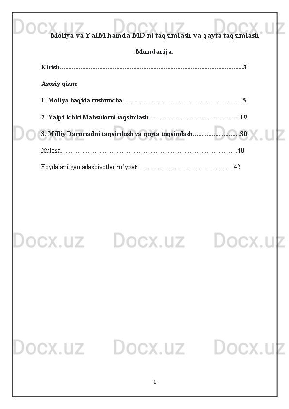 Moliya va YaIM hamda MD ni taqsimlash va qayta taqsimlash
Mundarija:
Kirish............................................................................................................3
Asosiy qism:
1. Moliya haqida tushuncha.......................................................................5
2. Yalpi Ichki Mahsulotni taqsimlash......................................................19
3. Milliy Daromadni taqsimlash va qayta taqsimlash............................30
Xulosa........................................................................................................40
Foydalanilgan adasbiyotlar ro’yxati........................................................42
1