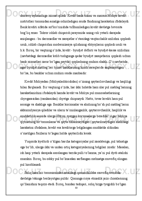doiraviy aylanishiga xizmat qiladi. Kredit bank tizimi va maxsus Moliya-kredit 
institutlari tomonidan amalga oshiriladigan ssuda fondining harakatini ifodalaydi. 
Bank krediti sifatida sof k о ‘rinishda tuShuniladigan kredit davlatga bevosita 
bog’liq emas. Takror ishlab chiqarish jarayonida uning roli yetarli darajada 
aniqlangan - bu daromadlar va xarajatlar  о ‘rtasidagi vaqtinchalik uzilishni qoplash 
usuli, ishlab chiqarishni modernizasiya qilishning ehtiyojlarini qoplash usuli va 
h.k. Biroq, bir vaqtning  о ‘zida, kredit - byudjet defisiti va byudjet-kassa uzilishini 
(navbatdagi daromadlar kelib tushgunga qadar byudjet xarajatlarini qoplash uchun 
bank xizmatlari zarur b о ‘lgan paytda) qoplashning muhim shakli.  О ‘z navbatida, 
agar byudjet mablag’lari tijorat banklarining hisob varaqlarida saqlanayotgan 
b о ‘lsa, bu banklar uchun muhim ssuda manbaidir.
     Kredit Moliyadan (Moliyalashtirishdan)  о ‘zining qaytariluvchanligi va haqliligi
bilan farqlanadi. Bir vaqtning  о ‘zida, har ikki holatda ham ular pul mablag’larining
harakatlanishini ifodalaydi hamda kredit va Moliya pul munosabatlarining 
chyegarasidan (ramkasidan) chyetga chiqmaydi. Hatto, tovar krediti ham pul 
asosiga va shakliga ega. Banklar korxonalar va aholining b о ‘sh pul mablag’larini 
akkumulyasiya qiladilar va ularni ta’minlanganlik, qaytaruvchanlik, haqlilik va 
muddatlilik asosida ularga ehtiyoj syezgan korxonalarga beradilar. Agar Moliya 
qiymatning bir tomonlama va qayta tiklanmaydigan (qaytarilmaydigan shakldagi 
harakatini ifodalasa, kredit esa kreditorga belgilangan muddatda oldindan 
о ‘rnatilgan foizlarni t о ‘lagan holda qaytarilishi kerak.
     Yuqorida kyeltirib  о ‘tilgan barcha kategoriyalar pul xarakteriga, pul tabiatiga 
ega b о ‘lib, ularga ikki va undan ortiq kategoriyalarning belgilari xosdir. Masalan, 
ish haqi yetarli darajada asoslangan tarzda pulli t о ‘lanma, ya’ni pul dyeb atalishi 
mumkin. Biroq, bu oddiy pul b о ‘lmasdan sarflangan mehnatga muvofiq olingan 
pul hisoblanadi.
     Soliq ham biz tomonimizdan amaldagi qonunchilikka muvofiq ravishda 
davlatga tekinga berilayotgan puldir. Qonunga rioya etmaslik jazo choralarining 
q о ‘llanishini taqozo etadi. Biroq, bundan tashqari, soliq bizga tyegishli b о ‘lgan 
10