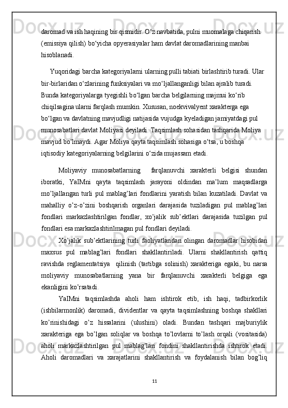 daromad va ish haqining bir qismidir.  О ‘z navbatida, pulni muomalaga chiqarish 
(emissiya qilish) b о ‘yicha opyerasiyalar ham davlat daromadlarining manbai 
hisoblanadi.
     Yuqoridagi barcha kategoriyalarni ularning pulli tabiati birlashtirib turadi. Ular 
bir-birlaridan  о ‘zlarining funksiyalari va m о ‘ljallanganligi bilan ajralib turadi. 
Bunda kategoriyalarga tyegishli b о ‘lgan barcha belgilarning majmui k о ‘rib 
chiqilsagina ularni farqlash mumkin. Xususan, noekvivalyent xarakterga ega 
b о ‘lgan va davlatning mavjudligi natijasida vujudga kyeladigan jamiyatdagi pul 
munosabatlari davlat Moliyasi deyiladi. Taqsimlash sohasidan tashqarida Moliya 
mavjud b о ‘lmaydi. Agar Moliya qayta taqsimlash sohasiga  о ‘tsa, u boshqa 
iqtisodiy kategoriyalarning belgilarini  о ‘zida mujassam etadi.
Moliyaviy   munosabatlarning     farqlanuvchi   xarakterli   belgisi   shundan
iboratki,   YaIMni   qayta   taqsimlash   jarayoni   oldindan   ma’lum   maqsadlarga
mo’ljallangan   turli   pul   mablag’lari   fondlarini   yaratish   bilan   kuzatiladi.   Davlat   va
mahalliy   o’z-o’zini   boshqarish   organlari   darajasida   tuziladigan   pul   mablag’lari
fondlari   markazlashtirilgan   fondlar,   xo’jalik   sub’ektlari   darajasida   tuzilgan   pul
fondlari esa markazlashtirilmagan pul fondlari deyiladi. 
Xo’jalik   sub’ektlarining   turli   faoliyatlaridan   olingan   daromadlar   hisobidan
maxsus   pul   mablag’lari   fondlari   shakllantiriladi.   Ularni   shakllantirish   qattiq
ravishda   reglamentatsiya     qilinish   (tartibga   solinish)   xarakteriga   egaki,   bu   narsa
moliyaviy   munosabatlarning   yana   bir   farqlanuvchi   xarakterli   belgiga   ega
ekanligini ko’rsatadi.
YaIMni   taqsimlashda   aholi   ham   ishtirok   etib,   ish   haqi,   tadbirkorlik
(ishbilarmonlik)   daromadi,   dividentlar   va   qayta   taqsimlashning   boshqa   shakllari
ko’rinishidagi   o’z   hissalarini   (ulushini)   oladi.   Bundan   tashqari   majburiylik
xarakteriga   ega   bo’lgan   soliqlar   va   boshqa   to’lovlarni   to’lash   orqali   (vositasida)
aholi   markazlashtirilgan   pul   mablag’lari   fondini   shakllantirishda   ishtirok   etadi.
Aholi   daromadlari   va   xarajatlarini   shakllantirish   va   foydalanish   bilan   bog’liq
11