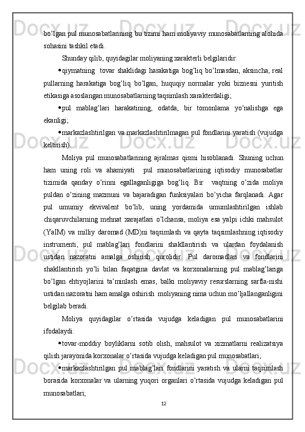 bo’lgan pul munosabatlarining bu tizimi ham moliyaviy munosabatlarning alohida
sohasini tashkil etadi.
Shunday qilib, quyidagilar moliyaning xarakterli belgilaridir:
 qiymatning    tovar   shaklidagi   harakatiga  bog’liq  bo’lmasdan,   aksincha,   real
pullarning   harakatiga   bog’liq   bo’lgan,   huquqiy   normalar   yoki   biznesni   yuritish
etikasiga asoslangan munosabatlarning taqsimlash xarakterdaligi;
 pul   mablag’lari   harakatining,   odatda,   bir   tomonlama   yo’nalishga   ega
ekanligi;
 markazlashtirilgan va markazlashtirilmagan pul fondlarini yaratish (vujudga
keltirish).
Moliya   pul   munosabatlarining   ajralmas   qismi   hisoblanadi.   Shuning   uchun
ham   uning   roli   va   ahamiyati     pul   munosabatlarining   iqtisodiy   munosabatlar
tizimida   qanday   o’rinni   egallaganligiga   bog’liq.   Bir     vaqtning   o’zida   moliya
puldan   o’zining   mazmuni   va   bajaradigan   funksiyalari   bo’yicha   farqlanadi.   Agar
pul   umumiy   ekvivalent   bo’lib,   uning   yordamida   umumlashtirilgan   ishlab
chiqaruvchilarning   mehnat   xarajatlari   o’lchansa,   moliya   esa   yalpi   ichki   mahsulot
(YaIM)   va   milliy   daromad   (MD)ni   taqsimlash   va   qayta   taqsimlashning   iqtisodiy
instrumenti,   pul   mablag’lari   fondlarini   shakllantirish   va   ulardan   foydalanish
ustidan   nazoratni   amalga   oshirish   qurolidir.   Pul   daromadlari   va   fondlarini
shakllantirish   yo’li   bilan   faqatgina   davlat   va   korxonalarning   pul   mablag’lariga
bo’lgan   ehtiyojlarini   ta’minlash   emas,   balki   moliyaviy   resurslarning   sarfla-nishi
ustidan nazoratni ham amalga oshirish  moliyaning nima uchun mo’ljallanganligini
belgilab beradi.
Moliya   quyidagilar   o’rtasida   vujudga   keladigan   pul   munosabatlarini
ifodalaydi:
 tovar-moddiy   boyliklarni   sotib   olish,   mahsulot   va   xizmatlarni   realizatsiya
qilish jarayonida korxonalar o’rtasida vujudga keladigan pul munosabatlari;
 markazlashtirilgan   pul   mablag’lari   fondlarini   yaratish   va   ularni   taqsimlash
borasida   korxonalar   va   ularning   yuqori   organlari   o’rtasida   vujudga   keladigan   pul
munosabatlari;
12