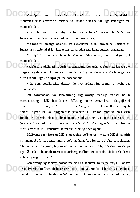  byudjet   tizimiga   soliqlarni   to’lash   va   xarajatlarni   byudjetdan
moliyalashtirish   davomida   korxona   va   davlat   o’rtasida   vujudga   keladigan   pul
munosabatlari;
   soliqlar   va   boshqa   ixtiyoriy   to’lovlarni   to’lash   jarayonida   davlat   va
fuqarolar o’rtasida vujudga keladigan pul munosabatlari;
 to’lovlarni   amalga   oshirish   va   resurslarni   olish   jarayonida   korxonalar,
fuqarolar va nobyudjet fondlari o’rtasida vujudga keladigan pul munosabatlari;
 byudjet   tizimining   alohida   bo’g’inlari   o’rtasida   vujudga   keladigan   pul
munosabatlari;
 sug’urta   badallarini   to’lash   va   zararlarni   qoplash,   sug’urta   hodisasi   ro’y
bergan   paytda   aholi,   korxonalar     hamda   mulkiy   va   shaxsiy   sug’urta   organlari
o’rtasida vujudga keladigan pul munosabatlari;
   korxona   fondlarining   doimiy   doiraviy   aylanishiga   xizmat   qiluvchi   pul
munosabatlari.
Pul   daromadlari   va   fondlarining   eng   asosiy   moddiy   manbai   bo’lib
mamlakatning     MD   hisoblanadi.   MDning   hajmi   umumdavlat   ehtiyojlarini
qondirish   va   ijtimoiy   ishlab   chiqarishni   kengaytirish   imkoniyatlarini   aniqlab
beradi.   Aynan MD va  uning alohida qismlarining - iste’mol  fondi  va jamg’arish
fondining -  hajmini hisobga olgan holda iqtisodiyotning rivojlanish proportsiyalari
(nisbatlari)   va   tarkibiy   tuzilmasi   aniqlanadi.   Xuddi   shuning   uchun   ham   barcha
mamlakatlarda MD statistikasiga muhim ahamiyat berilayotir.
Moliyaning   ishtirokisiz   MDni   taqsimlab   bo’lmaydi.     Moliya   MDni   yaratish
va   undan   foydalanishning   ajratib   bo’lmaydigan   bog’lovchi   bo’g’ini   hisoblanadi.
Moliya   ishlab   chiqarish,   taqsimlash   va   iste’molga   ta’sir   etib,   ob’ektiv   xarakterga
ega.   U   ishlab   chiqarish   munosabatlarining   ma’lum   bir   sohasini   ifoda   etib,   bazis
kategoriyasiga mansubdir.
Zamonaviy   iqtisodiyot   davlat   moliyasisiz   faoliyat   ko’rsataolmaydi.   Tarixiy
taraqqiyotning ma’lum bir bosqichiga qadar jamiyatning ba’zi bir ehtiyojlari faqat
davlat   tomonidan   moliyalashtirilishi   mumkin.   Atom   sanoati,   kosmik   tadqiqotlar,
13