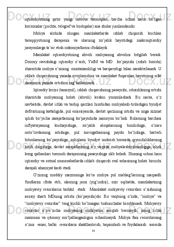 iqtisodiyotning   qator   yangi   ustuvor   tarmoqlari,   barcha   uchun   zarur   bo’lgan
korxonalar (pochta, telegraf va boshqalar) ana shular jumlasidandir.
Moliya   alohida   olingan   mamlakatlarda   ishlab   chiqarish   kuchlari
taraqqiyotining   darajasini   va   ularning   xo’jalik   hayotidagi   makroiqtisodiy
jarayonlarga ta’sir etish imkoniyatlarini ifodalaydi.
Mamlakat   iqtisodiyotining   ahvoli   moliyaning   ahvolini   belgilab   beradi.
Doimiy   ravishdagi   iqtisodiy   o’sish,   YaIM   va   MD     ko’payishi   (oshib   borishi)
sharoitida moliya o’zining   muntazamliligi va barqarorligi bilan xarakterlanadi. U
ishlab chiqarishning yanada rivojlanishini va mamlakat fuqarolari hayotining sifat
darajasini yanada ortishini rag’batlantiradi.
Iqtisodiy krizis (tanazzul), ishlab chiqarishning pasayishi, ishsizlikning ortishi
sharoitida   moliyaning   holati   (ahvoli)   keskin   yomonlashadi.   Bu   narsa,   o’z
navbatida, davlat ichki va tashqi  qarzlari hisobidan moliyalash-tiriladigan byudjet
defitsitining kattaligida, pul emissiyasida,  davlat qarzining ortishi va unga xizmat
qilish   bo’yicha   xarajatlarning   ko’payishida   namoyon   bo’ladi.   Bularning   barchasi
inflyatsiyaning   kuchayishiga,   xo’jalik   aloqalarining   buzilishiga,   o’zaro
noto’lovlarning   ortishiga,   pul   surrogatlarining   paydo   bo’lishiga,   barterli
bitimlarning   ko’payishiga,   soliqlarni   byudjet   undirish   borasida   qiyinchiliklarning
kelib   chiqishiga,   davlat   xarajatlarining   o’z   vaqtida   moliyalashtirilmasligiga,   aholi
keng qatlamlari turmush darajasining pasayishiga olib keladi. Shuning uchun ham
iqtisodiy va sotsial munosabatlarda ishlab chiqarish real sohasining holati birinchi
darajali ahamiyat kasb etadi.
O’zining   moddiy   mazmuniga   ko’ra   moliya   pul   mablag’larining   maqsadli
fondlarini   ifoda   etib,   ularning   jami   (yig’indisi),   oxir   oqibatda,   mamlakatning
moliyaviy   resurslarini   tashkil     etadi.     Mamlakat   moliyaviy   resurslari   o’sishining
asosiy   sharti   MDning   ortishi   (ko’payishi)dir.   Bir   vaqtning   o’zida,   “moliya”   va
“moliyaviy resurslar” teng kuchli bo’lmagan tushunchalar  hisoblanadi. Moliyaviy
resurslar   o’z-o’zicha   moliyaning   mohiyatini   aniqlab   bermaydi,   uning   ichki
mazmuni   va   ijtimoiy   mo’ljallanganligini   ochaolmaydi.   Moliya   fani   resurslarning
o’zini     emas,   balki     resurslarni   shakllantirish,   taqsimlash   va   foydalanish     asosida
14 