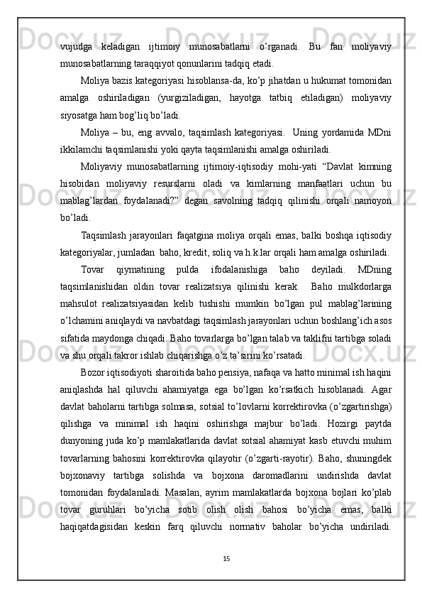 vujudga   keladigan   ijtimoiy   munosabatlarni   o’rganadi.   Bu   fan   moliyaviy
munosabatlarning taraqqiyot qonunlarini tadqiq etadi.
Moliya bazis kategoriyasi hisoblansa-da, ko’p jihatdan u hukumat tomonidan
amalga   oshiriladigan   (yurgiziladigan,   hayotga   tatbiq   etiladigan)   moliyaviy
siyosatga ham bog’liq bo’ladi.
Moliya   –   bu,   eng   avvalo,   taqsimlash   kategoriyasi.     Uning   yordamida   MDni
ikkilamchi taqsimlanishi yoki qayta taqsimlanishi amalga oshiriladi.
Moliyaviy   munosabatlarning   ijtimoiy-iqtisodiy   mohi-yati   “Davlat   kimning
hisobidan   moliyaviy   resurslarni   oladi   va   kimlarning   manfaatlari   uchun   bu
mablag’lardan   foydalanadi?”   degan   savolning   tadqiq   qilinishi   orqali   namoyon
bo’ladi.
Taqsimlash   jarayonlari   faqatgina   moliya   orqali   emas,   balki   boshqa   iqtisodiy
kategoriyalar, jumladan  baho, kredit, soliq va h.k.lar orqali ham amalga oshiriladi.
Tovar   qiymatining   pulda   ifodalanishiga   baho   deyiladi.   MDning
taqsimlanishidan   oldin   tovar   realizatsiya   qilinishi   kerak.     Baho   mulkdorlarga
mahsulot   realizatsiyasidan   kelib   tushishi   mumkin   bo’lgan   pul   mablag’larining
o’lchamini aniqlaydi va navbatdagi taqsimlash jarayonlari uchun boshlang’ich asos
sifatida maydonga chiqadi. Baho tovarlarga bo’lgan talab va taklifni tartibga soladi
va shu orqali takror ishlab chiqarishga o’z ta’sirini ko’rsatadi.
Bozor iqtisodiyoti sharoitida baho pensiya, nafaqa va hatto minimal ish haqini
aniqlashda   hal   qiluvchi   ahamiyatga   ega   bo’lgan   ko’rsatkich   hisoblanadi.   Agar
davlat baholarni tartibga solmasa, sotsial to’lovlarni korrektirovka (o’zgartirishga)
qilishga   va   minimal   ish   haqini   oshirishga   majbur   bo’ladi.   Hozirgi   paytda
dunyoning juda ko’p mamlakatlarida davlat sotsial  ahamiyat  kasb etuvchi muhim
tovarlarning   bahosini   korrektirovka   qilayotir   (o’zgarti-rayotir).   Baho,   shuningdek
bojxonaviy   tartibga   solishda   va   bojxona   daromadlarini   undirishda   davlat
tomonidan   foydalaniladi.   Masalan,   ayrim   mamlakatlarda   bojxona   bojlari   ko’plab
tovar   guruhlari   bo’yicha   sotib   olish   olish   bahosi   bo’yicha   emas,   balki
haqiqatdagisidan   keskin   farq   qiluvchi   normativ   baholar   bo’yicha   undiriladi.
15