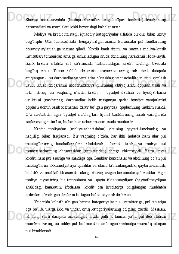 Shunga   mos   ravishda   (boshqa   sharoitlar   teng   bo’lgan   taqdirda)   byudjetning
daromadlari va mamlakat ichki bozoridagi baholar ortadi.
Moliya va kredit mustaqil iqtisodiy kategoriyalar sifatida bir-biri bilan uzviy
bog’liqdir.   Ular   hamkorlikda     kengaytirilgan   asosda   korxonalar   pul   fondlarining
doiraviy   aylanishiga   xizmat   qiladi.   Kredit   bank   tizimi   va   maxsus   moliya-kredit
institutlari tomonidan amalga oshiriladigan ssuda fondining harakatini ifoda-laydi.
Bank   krediti   sifatida   sof   ko’rinishda   tushuniladigan   kredit   davlatga   bevosita
bog’liq   emas.   Takror   ishlab   chiqarish   jarayonida   uning   roli   etarli   darajada
aniqlangan -  bu daromadlar va xarajatlar o’rtasidagi vaqtinchalik uzilishni qoplash
usuli,   ishlab   chiqarishni   modernizatsiya   qilishning   ehtiyojlarini   qoplash   usuli   va
h.k.     Biroq,   bir   vaqtning   o’zida,   kredit   -     byudjet   defitsiti   va   byudjet-kassa
uzilishini   (navbatdagi   daromadlar   kelib   tushgunga   qadar   byudjet   xarajatlarini
qoplash uchun bank xizmatlari zarur bo’lgan paytda)   qoplashning muhim shakli.
O’z   navbatida,   agar   byudjet   mablag’lari   tijorat   banklarining   hisob   varaqlarida
saqlanayotgan bo’lsa, bu banklar uchun muhim ssuda manbaidir.
Kredit   moliyadan   (moliyalashtirishdan)   o’zining   qaytari-luvchanligi   va
haqliligi   bilan   farqlanadi.   Bir   vaqtning   o’zida,   har   ikki   holatda   ham   ular   pul
mablag’larining   harakatlanishini   ifodalaydi     hamda   kredit   va   moliya   pul
munosabatlarining   chegarasidan   (ramkasidan)   chetga   chiqmay-di.   Hatto,   tovar
krediti ham pul asosiga va shakliga ega. Banklar korxonalar va aholining bo’sh pul
mablag’larini akkumulyatsiya qiladilar va ularni ta’minlanganlik, qaytaruvchanlik,
haqlilik va muddatlilik asosida  ularga ehtiyoj sezgan korxonalarga beradilar. Agar
moliya   qiymatning   bir   tomonlama   va     qayta   tiklanmaydigan   (qaytarilmaydigan
shakldagi   harakatini   ifodalasa,   kredit   esa   kreditorga   belgilangan   muddatda
oldindan o’rnatilgan foizlarni to’lagan holda qaytarilishi kerak.
Yuqorida keltirib o’tilgan barcha kategoriyalar pul   xarakteriga, pul tabiatiga
ega bo’lib, ularga ikki va undan ortiq kategoriyalarning belgilari xosdir. Masalan,
ish   haqi   etarli   darajada   asoslangan   tarzda   pulli   to’lanma,   ya’ni   pul   deb   atalishi
mumkin.   Biroq,   bu   oddiy   pul   bo’lmasdan   sarflangan   mehnatga   muvofiq   olingan
pul hisoblanadi.
16