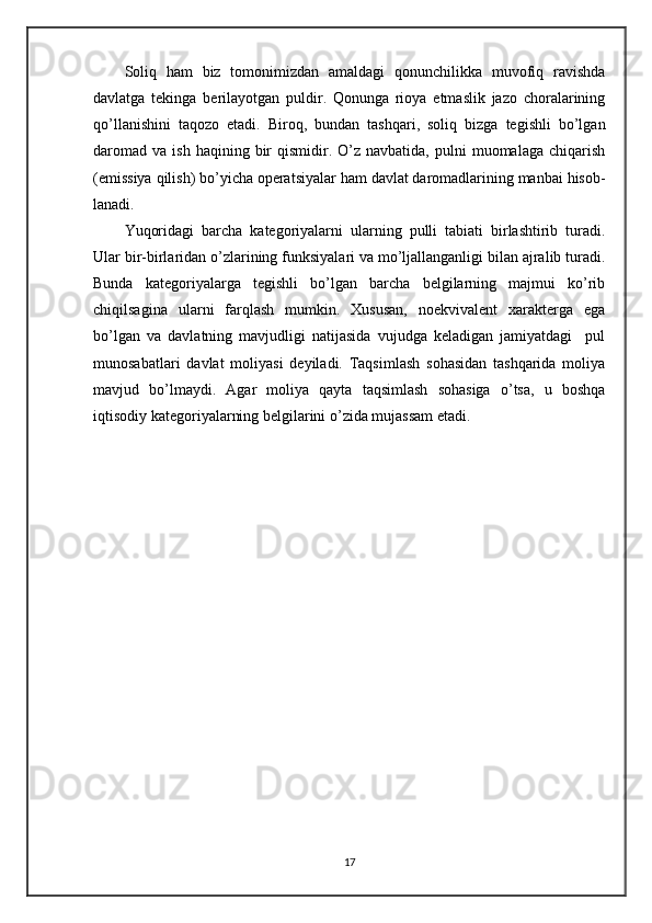 Soliq   ham   biz   tomonimizdan   amaldagi   qonunchilikka   muvofiq   ravishda
davlatga   tekinga   berilayotgan   puldir.   Qonunga   rioya   etmaslik   jazo   choralarining
qo’llanishini   taqozo   etadi.   Biroq,   bundan   tashqari,   soliq   bizga   tegishli   bo’lgan
daromad   va  ish  haqining  bir   qismidir.  O’z  navbatida,   pulni  muomalaga   chiqarish
(emissiya qilish) bo’yicha operatsiyalar ham davlat daromadlarining manbai hisob-
lanadi. 
Yuqoridagi   barcha   kategoriyalarni   ularning   pulli   tabiati   birlashtirib   turadi.
Ular bir-birlaridan o’zlarining funksiyalari va mo’ljallanganligi bilan ajralib turadi.
Bunda   kategoriyalarga   tegishli   bo’lgan   barcha   belgilarning   majmui   ko’rib
chiqilsagina   ularni   farqlash   mumkin.   Xususan,   noekvivalent   xarakterga   ega
bo’lgan   va   davlatning   mavjudligi   natijasida   vujudga   keladigan   jamiyatdagi     pul
munosabatlari   davlat   moliyasi   deyiladi.   Taqsimlash   sohasidan   tashqarida   moliya
mavjud   bo’lmaydi.   Agar   moliya   qayta   taqsimlash   sohasiga   o’tsa,   u   boshqa
iqtisodiy kategoriyalarning belgilarini o’zida mujassam etadi.
17