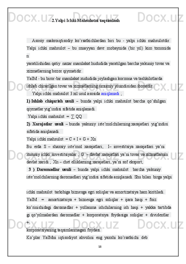                        2.Yalpi Ichki Mahsulotni taqsimlash      
       
     Asosiy     makroiqtisodiy     ko’rsatkichlardan     biri     bu     -     yalpi     ichki     mahsulotdir.  
Yalpi     ichki     mahsulot     –     bu     muayyan     davr     mobaynida     (bir     yil)     kim     tomonida
n  
yaratilishidan   qatiy     nazar   mamlakat   hududida   yaratilgan   barcha   yakuniy   tovar   va  
xizmatlarning   bozor   qiymatidir.  
YaIM   -   bu   biror-bir   mamlakat   xududida   joylashgan   korxona   va   tashkilotlarda  
ishlab   chirarilgan   tovar va   xizmatlarning   umumiy   yiuindisidan   iboratdir.  
     Yalpi   ichki   mahsulot   3   xil   usul   asosida   aniqlanadi   ;    
1)   Ishlab     chiqarish     usuli     –     bunda     yalpi     ichki     mahsulot     barcha     qo’shilgan  
qiymatlar yig’indisi   sifatida aniqlanadi.  
  Yalpi   ichki   mahsulot     =     ∑   QQ          
2)     Xarajatlar     usuli     –   bunda     yakuniy     iste’molchilarning   xarajatlari     yig’indisi  
sifatida aniqlanadi.      
Yalpi   ichki   mahsulot     =   C   +   I   +   G   +   Xn  
Bu     erda     S     –     shaxsiy     iste’mol     xarajatlari;         I–     investitsiya     xarajatlari     ya’ni  
xususiy   ichki     investitsiyalar   ;     G     –   davlat   xarajatlari   ya’ni   tovar   va   xizmatlarnin  
davlat   xaridi   ;    Xn   –   chet   elliklarning   xarajatlari,   ya’ni   sof   eksport;  
    3     )     Daromadlar     usuli     –     bunda     yalpi     ichki     mahsulot         barcha     yakuniy  
iste’molchilarning   daromadlari   yig’indisi   sifatida   aniqlanadi.   Shu   bilan     birga   yalpi  
ichki   mahsulot     tarkibiga   biznesga egri   soliqlar va amortizatsiya   ham   kiritiladi.  
YaIM         =         amortizatsiya     +     biznesga     egri     soliqlar     +     ijara     haqi     +     foiz  
ko’rinishidagi     daromadlar     +     yollanma     ishchilarning     ish     haqi     +     yakka     tartibda
gi   qo’yilmalardan     daromadlar     +     korporatsiya     foydasiga     soliqlar     +     dividentlar    
+  
korporatsiyaning   taqsimlanmagan   foydasi.  
Ko’plar     YaIMni     iqtisodiyot     ahvolini     eng     yaxshi     ko’rsatkichi     deb  
18 