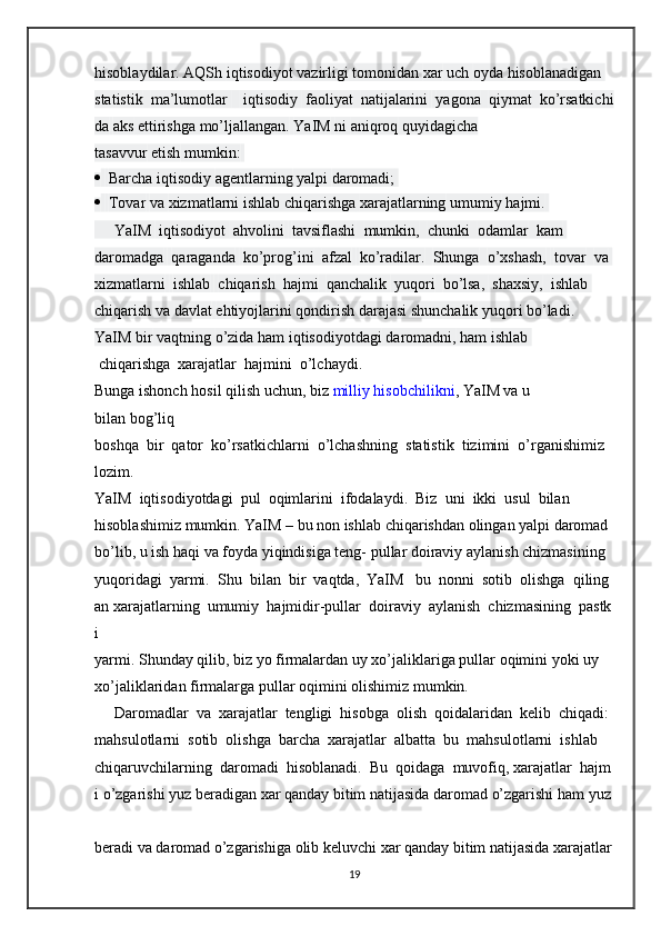 hisoblaydilar.   AQSh   iqtisodiyot   vazirligi   tomonidan   xar   uch   oyda   hisoblanadigan  
statistik     ma’lumotlar         iqtisodiy     faoliyat     natijalarini     yagona     qiymat     ko’rsatkichi
da   aks   ettirishga mo’ljallangan.   YaIM   ni   aniqroq   quyidagicha 
tasavvur   etish   mumkin:  
     Barcha iqtisodiy   agentlarning   yalpi   daromadi;  
     Tovar   va   xizmatlarni   ishlab chiqarishga   xarajatlarning   umumiy   hajmi.  
     YaIM     iqtisodiyot     ahvolini     tavsiflashi     mumkin,     chunki     odamlar     kam  
daromadga     qaraganda     ko’prog’ini     afzal     ko’radilar.     Shunga     o’xshash,     tovar     va  
xizmatlarni     ishlab     chiqarish     hajmi     qanchalik     yuqori     bo’lsa,     shaxsiy,     ishlab  
chiqarish   va   davlat   ehtiyojlarini   qondirish   darajasi   shunchalik   yuqori   bo’ladi.  
YaIM bir   vaqtning   o’zida ham   iqtisodiyotdagi   daromadni,   ham   ishlab  
  chiqarishga     xarajatlar     hajmini     o’lchaydi.
Bunga   ishonch   hosil   qilish   uchun,   biz   milliy   hisobchilikni ,   YaIM va   u 
bilan   bog’liq  
boshqa     bir     qator     ko’rsatkichlarni     o’lchashning     statistik     tizimini     o’rganishimiz  
lozim.  
YaIM     iqtisodiyotdagi     pul     oqimlarini     ifodalaydi.     Biz     uni     ikki     usul     bilan  
hisoblashimiz   mumkin.   YaIM   –   bu   non   ishlab   chiqarishdan   olingan   yalpi   daromad  
bo’lib,   u   ish   haqi   va   foyda   yiqindisiga   teng-   pullar   doiraviy   aylanish   chizmasining  
yuqoridagi     yarmi.     Shu     bilan     bir     vaqtda,     YaIM       bu     nonni     sotib     olishga     qiling
an   xarajatlarning     umumiy     hajmidir-pullar     doiraviy     aylanish     chizmasining     pastk
i  
yarmi.   Shunday   qilib,   biz   yo   firmalardan   uy   xo’jaliklariga   pullar   oqimini   yoki   uy  
xo’jaliklaridan   firmalarga   pullar oqimini   olishimiz mumkin.  
     Daromadlar     va     xarajatlar     tengligi     hisobga     olish     qoidalaridan     kelib     chiqadi:  
mahsulotlarni     sotib     olishga     barcha     xarajatlar     albatta     bu     mahsulotlarni     ishlab  
chiqaruvchilarning     daromadi     hisoblanadi.     Bu     qoidaga     muvofiq,   xarajatlar     hajm
i   o’zgarishi   yuz   beradigan   xar   qanday   bitim   natijasida   daromad   o’zgarishi   ham   yuz  
beradi   va   daromad   o’zgarishiga   olib   keluvchi   xar   qanday   bitim   natijasida   xarajatlar  
19