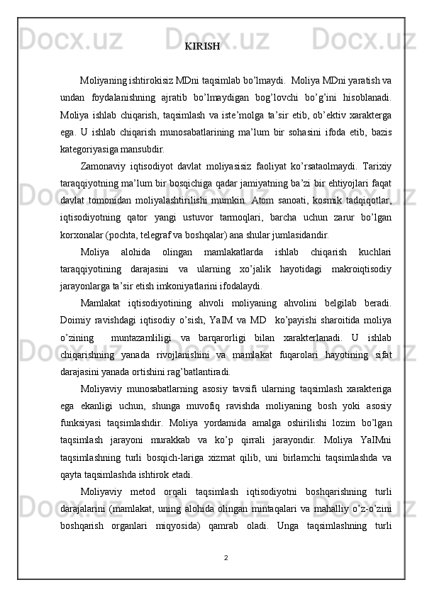                                           KIRISH
         Moliyaning ishtirokisiz MDni taqsimlab bo’lmaydi.  Moliya MDni yaratish va
undan   foydalanishning   ajratib   bo’lmaydigan   bog’lovchi   bo’g’ini   hisoblanadi.
Moliya   ishlab   chiqarish,   taqsimlash   va   iste’molga   ta’sir   etib,   ob’ektiv   xarakterga
ega.   U   ishlab   chiqarish   munosabatlarining   ma’lum   bir   sohasini   ifoda   etib,   bazis
kategoriyasiga mansubdir.
Zamonaviy   iqtisodiyot   davlat   moliyasisiz   faoliyat   ko’rsataolmaydi.   Tarixiy
taraqqiyotning ma’lum bir bosqichiga qadar jamiyatning ba’zi bir ehtiyojlari faqat
davlat   tomonidan   moliyalashtirilishi   mumkin.   Atom   sanoati,   kosmik   tadqiqotlar,
iqtisodiyotning   qator   yangi   ustuvor   tarmoqlari,   barcha   uchun   zarur   bo’lgan
korxonalar (pochta, telegraf va boshqalar) ana shular jumlasidandir.
Moliya   alohida   olingan   mamlakatlarda   ishlab   chiqarish   kuchlari
taraqqiyotining   darajasini   va   ularning   xo’jalik   hayotidagi   makroiqtisodiy
jarayonlarga ta’sir etish imkoniyatlarini ifodalaydi.
Mamlakat   iqtisodiyotining   ahvoli   moliyaning   ahvolini   belgilab   beradi.
Doimiy   ravishdagi   iqtisodiy   o’sish,   YaIM   va   MD     ko’payishi   sharoitida   moliya
o’zining     muntazamliligi   va   barqarorligi   bilan   xarakterlanadi.   U   ishlab
chiqarishning   yanada   rivojlanishini   va   mamlakat   fuqarolari   hayotining   sifat
darajasini yanada ortishini rag’batlantiradi.
Moliyaviy   munosabatlarning   asosiy   tavsifi   ularning   taqsimlash   xarakteriga
ega   ekanligi   uchun,   shunga   muvofiq   ravishda   moliyaning   bosh   yoki   asosiy
funksiyasi   taqsimlashdir.   Moliya   yordamida   amalga   oshirilishi   lozim   bo’lgan
taqsimlash   jarayoni   murakkab   va   ko’p   qirrali   jarayondir.   Moliya   YaIMni
taqsimlashning   turli   bosqich-lariga   xizmat   qilib,   uni   birlamchi   taqsimlashda   va
qayta taqsimlashda ishtirok etadi.
Moliyaviy   metod   orqali   taqsimlash   iqtisodiyotni   boshqarishning   turli
darajalarini   (mamlakat,   uning   alohida   olingan   mintaqalari   va   mahalliy   o’z-o’zini
boshqarish   organlari   miqyosida)   qamrab   oladi.   Unga   taqsimlashning   turli
2 
