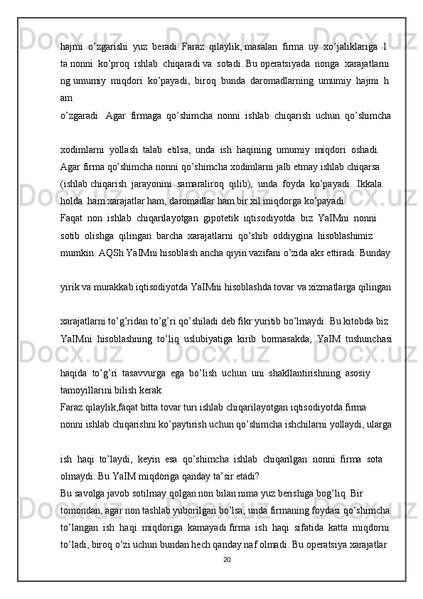 hajmi     o’zgarishi     yuz     beradi.   Faraz     qilaylik,   masalan     firma     uy     xo’jaliklariga     1    
ta   nonni     ko’proq     ishlab     chiqaradi   va     sotadi.   Bu   operatsiyada     nonga     xarajatlarni
ng   umumiy     miqdori     ko’payadi,     biroq     bunda     daromadlarning     umumiy     hajmi     h
am  
o’zgaradi.     Agar     firmaga     qo’shimcha     nonni     ishlab     chiqarish     uchun     qo’shimcha  
xodimlarni     yollash     talab     etilsa,     unda     ish     haqining     umumiy     miqdori     oshadi.  
Agar   firma   qo’shimcha   nonni   qo’shimcha   xodimlarni   jalb   etmay   ishlab   chiqarsa    
(ishlab   chiqarish     jarayonini     samaraliroq     qilib),     unda     foyda     ko’payadi.     Ikkala     
holda     ham   xarajatlar ham,   daromadlar   ham   bir xil miqdorga   ko’payadi.  
Faqat     non     ishlab     chiqarilayotgan     gipotetik     iqtisodiyotda     biz     YaIMni     nonni  
sotib     olishga     qilingan     barcha     xarajatlarni     qo’shib     oddiygina     hisoblashimiz  
mumkin.   AQSh   YaIMni   hisoblash   ancha   qiyin   vazifani   o’zida   aks   ettiradi.   Bunday  
yirik   va   murakkab   iqtisodiyotda   YaIMni   hisoblashda   tovar   va   xizmatlarga   qilingan  
xarajatlarni   to’g’ridan   to’g’ri   qo’shiladi   deb   fikr   yuritib   bo’lmaydi.   Bu   kitobda   biz  
YaIMni     hisoblashning     to’liq     uslubiyatiga     kirib     bormasakda,     YaIM     tushunchasi  
haqida     to’g’ri     tasavvurga     ega     bo’lish     uchun     uni     shakllantirishning     asosiy  
tamoyillarini   bilish   kerak.  
Faraz   qilaylik,faqat   bitta   tovar   turi   ishlab   chiqarilayotgan   iqtisodiyotda   firma  
nonni   ishlab   chiqarishni   ko’paytirish   uchun   qo’shimcha   ishchilarni   yollaydi,   ularga  
ish     haqi     to’laydi,     keyin     esa     qo’shimcha     ishlab     chiqarilgan     nonni     firma     sota  
olmaydi.   Bu   YaIM miqdoriga   qanday   ta’sir etadi?  
Bu   savolga   javob   sotilmay   qolgan   non   bilan   nima   yuz   berishiga   bog’liq.   Bir  
tomondan,   agar   non   tashlab   yuborilgan   bo’lsa,   unda   firmaning   foydasi   qo’shimcha  
to’langan     ish     haqi     miqdoriga     kamayadi firma     ish     haqi     sifatida     katta     miqdorni  
to’ladi,   biroq   o’zi   uchun   bundan   hech   qanday   naf   olmadi.   Bu   operatsiya   xarajatlar  
20
