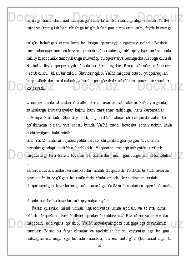 hajmiga     ham,     daromad     darajasiga     ham     ta’sir     ko’rsatmaganligi     sababli     YaIM  
miqdori   (uning   ish   haqi   ulushiga   to’g’ri   keladigan   qismi   endi   ko’p,   foyda   hissasiga  
to’g’ri     keladigan     qismi     kam     bo’lishiga     qaramay)     o’zgarmay     qoladi.     Boshqa  
tomondan,agar   non   uni   keyinroq   sotish   uchun   zahiraga   olib   qo’yilgan   bo’lsa,   unda  
milliy   hisobchilik   tamoyillariga   muvofiq,   bu   operatsiya   boshqacha   hisobga   olinadi.  
Bu   holda   foyda   qisqarmaydi,   chunki   bu     firma     egalari     firma     zahiralari   uchun   non  
“sotib   olishi”   bilan   bir   xildir.   Shunday   qilib,   YaIM   miqdori   ortadi:   yuqoriroq   ish  
haqi   tufayli   daromad   oshadi,   zahiralar   jamg’arilishi   sababli   esa   xarajatlar   miqdori  
ko’payadi.  
     
Umumiy     qoida     shundan     iboratki,     firma     tovarlar     zahiralarini     ko’paytirganda,  
zahiralarga     investitsiyalar     hajmi     ham     xarajatlar     tarkibiga,     ham     daromadlar  
tarkibiga     kiritiladi.     Shunday     qilib,     agar     ishlab     chiqarish     natijasida     zahiralar  
qo’shimcha     o’sishi     yuz     bersa,     bunda     YaIM     xuddi     bevosita     sotish     uchun     ishla
b   chiqarilgani   kabi   ortadi.  
Biz     YaIM     tahlilini     iqtisodiyotda     ishlab     chiqariladigan     yagon     tovar     non  
hisoblangandagi     taklifdan     boshladik.     Haqiqatda     esa     iqtisodiyotda     sezilarli  
miqdordagi     turli-tuman     tovarlar     va     xizmatlar:     non,     gamburgerlar,     avtomobillar
,  
sartaroshlik   xizmatlari   va   shu   kabilar     ishlab   chiqariladi.   YaIMda   bu   turli   tovarlar  
qiymati     bitta     yig’ilgan     ko’rsatkichda     ifoda     etiladi.     Iqtisodiyotda     ishlab  
chiqarilayotgan     tovarlarning     turli-tumanligi     YaIMni     hisoblashni     qiyinlashtiradi,  
chunki   barcha   bu   tovarlar   turli   qiymatga egalar.  
     Faraz     qilaylik,     misol     uchun,     iqtisodiyotda     uchta     apelsin     va     to’rtta     olma  
ishlab     chiqariladi.     Biz     YaIMni     qanday     hisoblaymiz?     Biz     olma     va     apelsinlar  
miqdorini     oddiygina     qo’shib,     YaIM   mevalarning   etti   birligiga   ega   deyishimiz  
mumkin.     Biroq     bu     faqat     olmalar     va     apelsinlar     bir     xil     qiymatga     ega     bo’lgan  
holdagina     ma’noga     ega     bo’lishi     mumkin,     bu     esa     noto’g’ri.     (bu     misol     agar     bi
21 