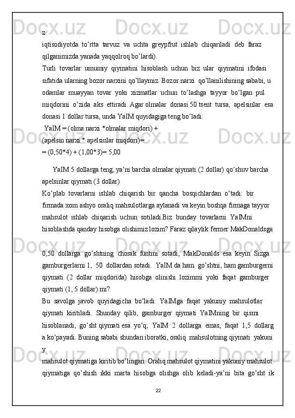 z  
iqtisodiyotda     to’rtta     tarvuz     va     uchta     greypfrut     ishlab     chiqariladi     deb     faraz  
qilganimizda yanada   yaqqolroq   bo’lardi).  
Turli     tovarlar     umumiy     qiymatini     hisoblash     uchun     biz     ular     qiymatini     ifodasi  
sifatida   ularning   bozor   narxini   qo’llaymiz.   Bozor   narxi     qo’llanilishining   sababi,   u  
odamlar     muayyan     tovar     yoki     xizmatlar     uchun     to’lashga     tayyor     bo’lgan     pul  
miqdorini     o’zida     aks     ettiradi.   Agar   olmalar     donasi   50   tsent     tursa,     apelsinlar     esa  
donasi   1   dollar tursa,   unda YaIM   quyidagiga teng   bo’ladi:  
  YaIM   =   (olma narxi   *olmalar   miqdori) +  
(apelsin   narxi   * apelsinlar miqdori)=  
=   (0,50*4) +   (1,00*3)=   5,00     
      YaIM 5 dollarga   teng,   ya’ni   barcha olmalar qiymati   (2   dollar) qo’shuv   barcha  
apelsinlar   qiymati   (3 dollar)  
Ko’plab     tovarlarni     ishlab     chiqarish     bir     qancha     bosqichlardan     o’tadi:     bir  
firmada   xom   ashyo   oraliq   mahsulotlarga   aylanadi   va   keyin   boshqa   firmaga   tayyor  
mahsulot     ishlab     chiqarish     uchun     sotiladi.Biz     bunday     tovarlarni     YaIMni  
hisoblashda   qanday   hisobga   olishimiz   lozim?   Faraz   qilaylik   fermer   MakDonaldsga  
0,50     dollarga     go’shtning     chorak     funtini     sotadi,     MakDonalds     esa     keyin     Sizga  
gamburgerlarni   1,     50     dollardan   sotadi.     YaIM   da   ham     go’shtni,   ham   gamburgerni  
qiymati     (2     dollar     miqdorida)     hisobga     olinishi     lozimmi     yoki     faqat     gamburger  
qiymati   (1, 5   dollar)   mi?  
Bu     savolga     javob     quyidagicha     bo’ladi:     YaIMga     faqat     yakuniy     mahsulotlar  
qiymati     kiritiladi.     Shunday     qilib,     gamburger     qiymati     YaIMning     bir     qismi  
hisoblanadi,     go’sht   qiymati   esa     yo’q;     YaIM     2     dollarga     emas,     faqat     1,5     dollarg
a   ko’payadi.   Buning   sababi   shundan   iboratki,   oraliq     mahsulotning   qiymati     yakuni
y  
mahsulot   qiymatiga   kiritib   bo’lingan.   Oraliq   mahsulot   qiymatini   yakuniy   mahsulot  
qiymatiga     qo’shish     ikki     marta     hisobga     olishga     olib     keladi-ya’ni     bita     go’sht     ik
22 