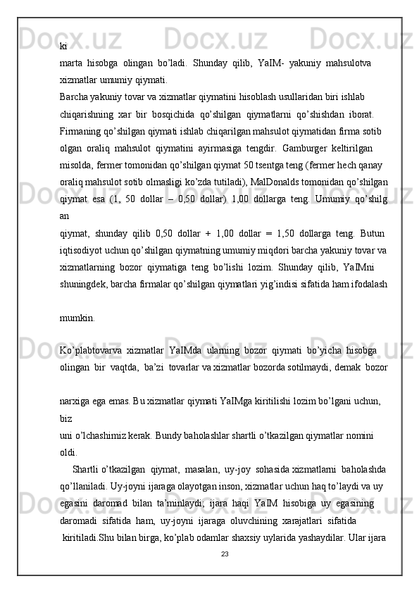 ki  
marta     hisobga     olingan     bo’ladi.     Shunday     qilib,     YaIM-     yakuniy     mahsulotva  
xizmatlar   umumiy   qiymati.  
Barcha   yakuniy   tovar   va   xizmatlar   qiymatini   hisoblash   usullaridan   biri   ishlab  
chiqarishning     xar     bir     bosqichida     qo’shilgan     qiymatlarni     qo’shishdan     iborat.  
Firmaning   qo’shilgan   qiymati   ishlab   chiqarilgan   mahsulot   qiymatidan   firma   sotib  
olgan     oraliq     mahsulot     qiymatini     ayirmasiga     tengdir.     Gamburger     keltirilgan  
misolda,   fermer   tomonidan   qo’shilgan   qiymat   50   tsentga   teng   (fermer   hech   qanay  
oraliq   mahsulot   sotib   olmasligi   ko’zda   tutiladi),   MalDonalds   tomonidan   qo’shilgan  
qiymat     esa     (1,     50     dollar     –     0,50     dollar)     1,00     dollarga     teng.     Umumiy     qo’shilg
an  
qiymat,     shunday     qilib     0,50     dollar     +     1,00     dollar     =     1,50     dollarga     teng.     Butun  
iqtisodiyot   uchun   qo’shilgan   qiymatning   umumiy   miqdori   barcha   yakuniy   tovar   va  
xizmatlarning     bozor     qiymatiga     teng     bo’lishi     lozim.     Shunday     qilib,     YaIMni  
shuningdek,   barcha   firmalar   qo’shilgan   qiymatlari   yig’indisi   sifatida   ham   ifodalash  
mumkin.  
     
Ko’plabtovarva     xizmatlar     YaIMda     ularning     bozor     qiymati     bo’yicha     hisobga  
olingan     bir     vaqtda,     ba’zi     tovarlar   va   xizmatlar   bozorda   sotilmaydi,   demak     bozor  
narxiga   ega   emas.   Bu   xizmatlar   qiymati   YaIMga   kiritilishi   lozim   bo’lgani   uchun,  
biz 
uni   o’lchashimiz   kerak.   Bundy   baholashlar   shartli   o’tkazilgan   qiymatlar   nomini  
oldi.  
     Shartli   o’tkazilgan     qiymat,     masalan,     uy-joy     sohasida   xizmatlarni     baholashda  
qo’llaniladi.   Uy-joyni   ijaraga   olayotgan   inson,   xizmatlar   uchun   haq   to’laydi   va   uy  
egasini     daromad     bilan     ta’minlaydi;     ijara     haqi     YaIM     hisobiga     uy     egasining  
daromadi     sifatida     ham,     uy-joyni     ijaraga     oluvchining     xarajatlari     sifatida  
  kiritiladi.Shu   bilan   birga,   ko’plab   odamlar   shaxsiy   uylarida   yashaydilar.   Ular   ijara  
23 