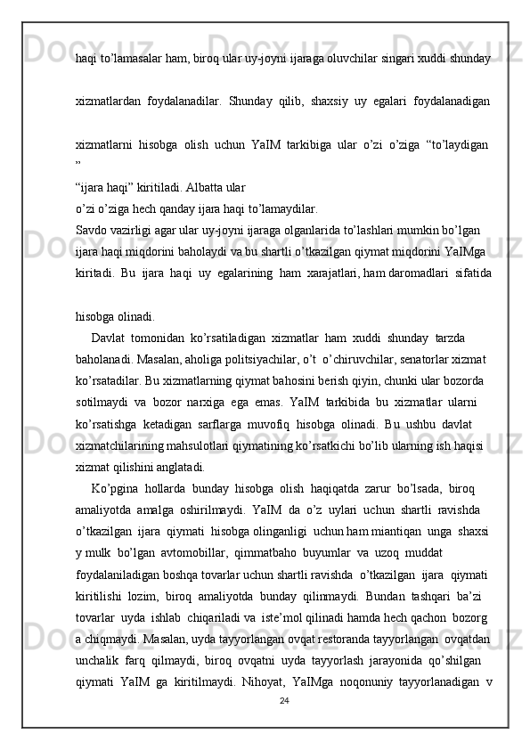 haqi   to’lamasalar   ham,   biroq   ular   uy-joyni   ijaraga   oluvchilar   singari   xuddi   shunday  
xizmatlardan     foydalanadilar.     Shunday     qilib,     shaxsiy     uy     egalari     foydalanadigan  
xizmatlarni     hisobga     olish     uchun     YaIM     tarkibiga     ular     o’zi     o’ziga     “to’laydigan
”  
“ijara   haqi”   kiritiladi.   Albatta   ular 
o’zi   o’ziga   hech   qanday   ijara   haqi   to’lamaydilar.  
Savdo   vazirligi   agar   ular   uy-joyni   ijaraga   olganlarida   to’lashlari   mumkin   bo’lgan  
ijara   haqi   miqdorini   baholaydi   va   bu   shartli   o’tkazilgan   qiymat   miqdorini   YaIMga  
kiritadi.     Bu     ijara     haqi     uy     egalarining     ham     xarajatlari,   ham   daromadlari     sifatida  
hisobga   olinadi.  
     Davlat     tomonidan     ko’rsatiladigan     xizmatlar     ham     xuddi     shunday     tarzda  
baholanadi.   Masalan,   aholiga   politsiyachilar,   o’t     o’chiruvchilar,   senatorlar   xizmat  
ko’rsatadilar.   Bu   xizmatlarning   qiymat   bahosini   berish   qiyin,   chunki   ular   bozorda  
sotilmaydi     va     bozor     narxiga     ega     emas.     YaIM     tarkibida     bu     xizmatlar     ularni  
ko’rsatishga     ketadigan     sarflarga     muvofiq     hisobga     olinadi.     Bu     ushbu     davlat  
xizmatchilarining   mahsulotlari   qiymatining   ko’rsatkichi   bo’lib   ularning   ish   haqisi  
xizmat   qilishini   anglatadi.  
     Ko’pgina     hollarda     bunday     hisobga     olish     haqiqatda     zarur     bo’lsada,     biroq  
amaliyotda     amalga     oshirilmaydi.     YaIM     da     o’z     uylari     uchun     shartli     ravishda  
o’tkazilgan     ijara     qiymati     hisobga   olinganligi     uchun   ham   miantiqan     unga     shaxsi
y   mulk     bo’lgan     avtomobillar,     qimmatbaho     buyumlar     va     uzoq     muddat  
foydalaniladigan   boshqa   tovarlar   uchun   shartli   ravishda     o’tkazilgan     ijara     qiymati  
kiritilishi     lozim,     biroq     amaliyotda     bunday     qilinmaydi.     Bundan     tashqari     ba’zi  
tovarlar     uyda     ishlab     chiqariladi   va     iste’mol   qilinadi   hamda   hech   qachon     bozorg
a   chiqmaydi.   Masalan,   uyda   tayyorlangan   ovqat   restoranda   tayyorlangan     ovqatdan  
unchalik     farq     qilmaydi,     biroq     ovqatni     uyda     tayyorlash     jarayonida     qo’shilgan  
qiymati     YaIM     ga     kiritilmaydi.     Nihoyat,     YaIMga     noqonuniy     tayyorlanadigan     v
24