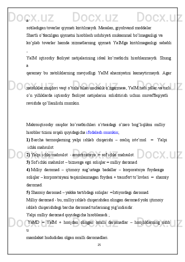 a  
sotiladigan   tovarlar   qiymati   kiritilmaydi.   Masalan,   giyohvand   moddalar.  
Shartli   o’tkazilgan   qiymatni   hisoblash   uslubiyati   mukammal   bo’lmaganligi   va  
ko’plab     tovarlar     hamda     xizmatlarning     qiymati     YaIMga     kiritilmaganligi     sababli
,  
YaIM     iqtisodiy     faoliyat     natijalarining     ideal     ko’rsatkichi     hisoblanmaydi.     Shung
a  
qaramay     bu     xatoliklarning     mavjudligi     YaIM     ahamiyatini     kamaytirmaydi.     Agar  
xatoliklar   miqdori   vaqt   o’tishi   bilan   unchalik   o’zgarmasa,   YaIM   turli   yillar   va   turli  
o’n     yilliklarda     iqtisodiy     faoliyat     natijalarini     solishtirish     uchun     muvaffaqiyatli  
ravishda qo’llanilishi   mumkin.  
   
      
Makroiqtisodiy     miqdor     ko’rsatkichlari     o’rtasidagi     o’zaro     bog’liqlikni     milliy  
hisoblar   tizimi   orqali   quyidagicha   ifodalash   mumkin ;  
1)   Barcha     tarmoqlarning     yalpi     ishlab     chiqarishi     –     oraliq     iste’mol         =         Yalpi
  ichki   mahsulot.  
2)   Yalpi   ichki   mahsulot     -   amortizatsiya    = sof   ichki   mahsulot.  
3)   Sof ichki   mahsulot   –   biznesga egri   soliqlar   =   milliy   daromad  
4)   Milliy     daromad     –     ijtimoiy     sug’urtaga     badallar     –     korporatsiya     foydasiga  
soliqlar   –   korporatsiyani   taqsimlanmagan   foydasi   +   transfert   to’lovlari     =     shaxsiy  
daromad.  
5)   Shaxsiy   daromad   –   yakka tartibdagi   soliqlar    =Ixtiyordagi   daromad.  
Milliy   daromad   -   bu,   milliy   ishlab   chiqarishdan   olingan   daromad   yoki   ijtimoiy  
ishlab   chiqarishdagi   barcha   daromad   turlarining   yig’indisidir.  
Yalpi   milliy   daromad   quyidagicha hisoblanadi   ;    
  YaMD     =     YaIM     +     horijdan     olingan     omilli     daromadlar     –     horijliklarning     ushb
u  
mamlakat   hududidan   olgan   omilli   daromadlari.  
25