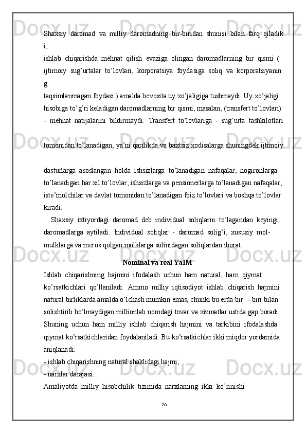 Shaxsiy     daromad     va     milliy     daromadning     bir-biridan     shunisi     bilan     farq     qiladik
i,  
ishlab     chiqarishda     mehnat     qilish     evaziga     olingan     daromadlarning     bir     qismi     (  
ijtimoiy     sug’urtalar     to’lovlari,     korporatsiya     foydasiga     soliq     va     korporatsiyanin
g  
taqsimlanmagan   foydasi   )   amalda   bevosita   uy   xo’jaligiga   tushmaydi.   Uy   xo’jaligi  
hisobiga   to’g’ri   keladigan   daromadlarning   bir   qismi,   masalan,   (transfert   to’lovlari)  
-     mehnat     natijalarini     bildirmaydi.     Transfert     to’lovlariga     -     sug’urta     tashkilotlari  
tomonidan   to’lanadigan,   ya’ni   qarilikda   va   baxtsiz   xodisalarga   shuningdek   ijtimoiy  
dasturlarga     asoslangan     holda     ishsizlarga     to’lanadigan     nafaqalar,     nogironlarga  
to’lanadigan   har   xil   to’lovlar,   ishsizlarga   va   pensionerlarga   to’lanadigan   nafaqalar,  
iste’molchilar   va   davlat   tomonidan   to’lanadigan   foiz   to’lovlari   va   boshqa   to’lovlar  
kiradi.  
    Shaxsiy     ixtiyordagi     daromad     deb     individual     soliqlarni     to’lagandan     keyingi  
daromadlarga     aytiladi.     Individual     soliqlar     -     daromad     solig’i,     xususiy     mol-
mulklarga va meros   qolgan   mulklarga   solinidagan   soliqlardan   iborat.
                                              Nominal   va   real   YaIM  
Ishlab     chiqarishning     hajmini     ifodalash     uchun     ham     natural,     ham     qiymat  
ko’rsatkichlari     qo’llaniladi.     Ammo     milliy     iqtisodiyot     ishlab     chiqarish     hajmini  
natural   birliklarda   amalda   o’lchash   mumkin   emas,   chunki   bu   erda   bir     –   biri   bilan  
solishtirib   bo’lmaydigan   millionlab   nomdagi   tovar va   xizmatlar   ustida   gap   boradi.  
Shuning     uchun     ham     milliy     ishlab     chiqarish     hajmini     va     tarkibini     ifodalashda  
qiymat   ko’rsatkichlaridan   foydalaniladi.   Bu   ko’rsatkichlar   ikki   miqdor   yordamida  
aniqlanadi:  
-   ishlab   chiqarishning   natural   shaklidagi   hajmi;  
-   narxlar darajasi.  
Amaliyotda     milliy     hisobchilik     tizimida     narxlarning     ikki     ko’rinishi  
26 