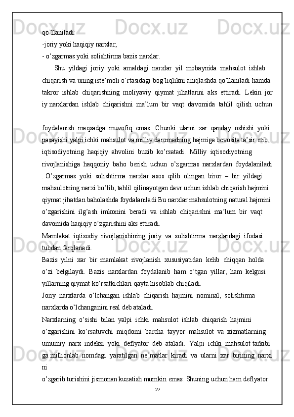 qo’llaniladi:  
-joriy   yoki   haqiqiy   narxlar;  
-   o’zgarmas   yoki   solishtirma bazis   narxlar.  
       Shu     yildagi     joriy     yoki     amaldagi     narxlar     yil     mobaynida     mahsulot     ishlab  
chiqarish   va   uning   iste’moli   o’rtasidagi   bog’liqlikni   aniqlashda   qo’llaniladi   hamda  
takror     ishlab     chiqarishning     moliyaviy     qiymat     jihatlarini     aks     ettiradi.     Lekin     jor
iy   narxlardan     ishlab     chiqarishni     ma’lum     bir     vaqt     davomida     tahlil     qilish     uchun  
foydalanish     maqsadga     muvofiq     emas.     Chunki     ularni     xar     qanday     oshishi     yoki  
pasayishi   yalpi   ichki   mahsulot   va   milliy   daromadning   hajmiga   bevosita   ta’sir   etib,  
iqtisodiyotning     haqiqiy     ahvolini     buzib     ko’rsatadi.     Milliy     iqtisodiyotning  
rivojlanishiga     haqqoniy     baho     berish     uchun     o’zgarmas     narxlardan     foydalaniladi
.   O’zgarmas     yoki     solishtirma     narxlar     asos     qilib     olingan     biror     –     bir     yildagi  
mahsulotning   narxi   bo’lib,   tahlil   qilinayotgan   davr   uchun   ishlab   chiqarish   hajmini  
qiymat   jihatdan   baholashda   foydalaniladi.Bu   narxlar   mahsulotning   natural   hajmini  
o’zgarishini     ilg’ash     imkonini     beradi     va     ishlab     chiqarishni     ma’lum     bir     vaqt  
davomida haqiqiy   o’zgarishini   aks   ettiradi.  
Mamlakat     iqtisodiy     rivojlanishining     joriy     va     solishtirma     narxlardagi     ifodasi  
tubdan   farqlanadi.  
Bazis     yilni     xar     bir     mamlakat     rivojlanish     xususiyatidan     kelib     chiqqan     holda  
o’zi     belgilaydi.     Bazis     narxlardan     foydalanib     ham     o’tgan     yillar,     ham     kelgusi  
yillarning   qiymat   ko’rsatkichlari   qayta hisoblab   chiqiladi.  
Joriy     narxlarda     o’lchangan     ishlab     chiqarish     hajmini     nominal,     solishtirma  
narxlarda o’lchanganini   real   deb   ataladi.  
Narxlarning     o’sishi     bilan     yalpi     ichki     mahsulot     ishlab     chiqarish     hajmini  
o’zgarishini     ko’rsatuvchi     miqdorni     barcha     tayyor     mahsulot     va     xizmatlarning  
umumiy     narx     indeksi     yoki     deflyator     deb     ataladi.     Yalpi     ichki     mahsulot   tarkibi
ga   millionlab     nomdagi     yaratilgan     ne’matlar     kiradi     va     ularni     xar     birining     narxi
ni  
o’zgarib   turishini   jismonan   kuzatish   mumkin   emas.   Shuning   uchun   ham   deflyator  
27