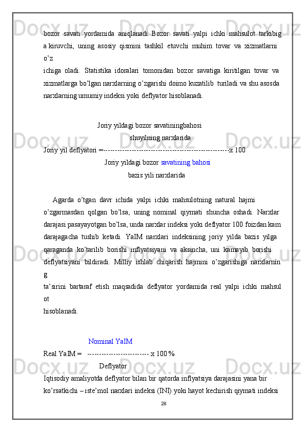 bozor     savati     yordamida     aniqlanadi.   Bozor     savati     yalpi     ichki     mahsulot     tarkibig
a   kiruvchi,     uning     asosiy     qismini     tashkil     etuvchi     muhim     tovar     va     xizmatlarni    
o’z  
ichiga     oladi.     Statistika     idoralari     tomonidan     bozor     savatiga     kiritilgan     tovar     va  
xizmatlarga   bo’lgan   narxlarning   o’zgarishi   doimo   kuzatilib     turiladi   va   shu   asosda  
narxlarning   umumiy   indeksi   yoki   deflyator   hisoblanadi.  
                                                            Joriy   yildagi   bozor   savatiningbahosi    
                                                                                                shuyilning   narxlarida  
Joriy   yil   deflyatori   =-----------------------------------------------------x   100  
                                                                    Joriy   yildagi   bozor   savatining   bahosi  
                                                                                              bazis   yili   narxlarida  
 
     Agarda     o’tgan     davr     ichida     yalpi     ichki     mahsulotning     natural     hajmi  
o’zgarmasdan     qolgan     bo’lsa,     uning     nominal     qiymati     shuncha     oshadi.     Narxlar  
darajasi   pasayayotgan   bo’lsa,   unda   narxlar   indeksi   yoki   deflyator   100   foizdan   kam  
darajagacha     tushib     ketadi.     YaIM     narxlari     indeksining     joriy     yilda     bazis     yilga  
qaraganda     ko’tarilib     borishi     inflyatsiyani     va     aksincha,     uni     kamayib     borishi  
deflyatsiyani     bildiradi.     Milliy     ishlab     chiqarish     hajmini     o’zgarishiga     narxlarnin
g  
ta’sirini     bartaraf     etish     maqsadida     deflyator     yordamida     real     yalpi     ichki     mahsul
ot  
hisoblanadi.  
                                                  Nominal   YaIM  
Real   YaIM   =      --------------------------   x   100   %  
                                                              Deflyator  
Iqtisodiy   amaliyotda   deflyator   bilan   bir   qatorda   inflyatsiya   darajasini   yana   bir  
ko’rsatkichi   –   iste’mol   narxlari   indeksi   (INI)   yoki   hayot   kechirish   qiymati   indeksi  
28