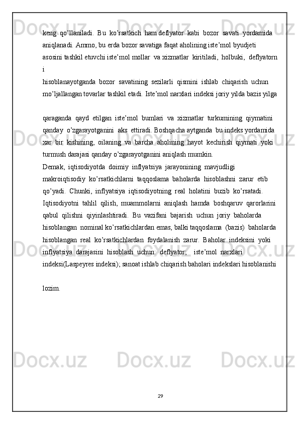 keng     qo’llaniladi.     Bu     ko’rsatkich     ham   deflyator     kabi     bozor     savati     yordamida  
aniqlanadi.   Ammo,   bu   erda   bozor   savatiga   faqat   aholining   iste’mol   byudjeti         
asosini   tashkil   etuvchi   iste’mol   mollar     va   xizmatlar     kiritiladi,     holbuki,     deflyatorn
i  
hisoblanayotganda     bozor     savatining     sezilarli     qismini     ishlab     chiqarish     uchun  
mo’ljallangan   tovarlar   tashkil   etadi.   Iste’mol   narxlari   indeksi   joriy   yilda   bazis   yilga  
qaraganda     qayd     etilgan     iste’mol     bumlari     va     xizmatlar     turkumining     qiymatini  
qanday     o’zgarayotganini     aks     ettiradi.   Boshqacha   aytganda     bu   indeks   yordamida  
xar     bir     kishining,     oilaning     va     barcha     aholining     hayot     kechirish     qiymati     yoki  
turmush   darajasi   qanday   o’zgarayotganini   aniqlash   mumkin.  
Demak,     iqtisodiyotda     doimiy     inflyatsiya     jarayonining     mavjudligi  
makroiqtisodiy     ko’rsatkichlarni     taqqoslama     baholarda     hisoblashni     zarur     etib  
qo’yadi.     Chunki,     inflyatsiya     iqtisodiyotning     real     holatini     buzib     ko’rsatadi.  
Iqtisodiyotni     tahlil     qilish,     muammolarni     aniqlash     hamda     boshqaruv     qarorlarini  
qabul     qilishni     qiyinlashtiradi.     Bu     vazifani     bajarish     uchun     joriy     baholarda  
hisoblangan     nominal   ko’rsatkichlardan   emas,   balki   taqqoslama     (bazis)     baholarda  
hisoblangan     real     ko’rsatkichlardan     foydalanish     zarur.     Baholar     indeksini     yoki  
inflyatsiya     darajasini     hisoblash     uchun:     deflyator;         iste’mol     narxlari  
indeksi(Laspeyres   indeksi);   sanoat   ishlab   chiqarish   baholari   indekslari   hisoblanishi  
lozim.  
29