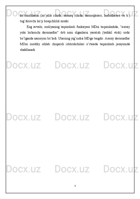 ko’rinishlarini   (xo’jalik   ichida,   tarmoq   ichida,   tarmoqlararo,   hududlararo   va   b.)
tug’diruvchi ko’p bosqichlilik xosdir. 
Eng   avvalo,   moliyaning   taqsimlash   funksiyasi   MDni   taqsimlashda,   “asosiy
yoki   birlamchi   daromadlar”   deb   nom   olganlarni   yaratish   (tashkil   etish)   sodir
bo’lganda namoyon bo’ladi. Ularning yig’indisi MDga tengdir. Asosiy daromadlar
MDni   moddiy   ishlab   chiqarish   ishtirokchilari   o’rtasida   taqsimlash   jarayonida
shakllanadi.
3 