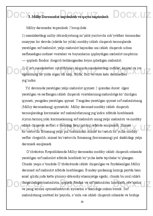        3. Milliy Daromadni taqsimlash va qayta taqsimlash
     Milliy daromad ni taqsimlash 2 bosqichda:
1) mamlakatdagi milliy iktisodiyotning xo jalik yurituvchi sub yektlari tomonidan ʻ ʼ
muayyan bir davrda (odatda bir yilda) moddiy ishlab chiqarish tarmoqlarida 
yaratilgan sof mahsulot; yalpi mahsulot hajmidan uni ishlab chiqarish uchun 
sarflanadigan mehnat vositalari va buyumlarini qoplaydigan mahsulot miqdorini 
— qoplash fondini chegirib tashlangandan keyin qoladigan mahsulot; 
2) G arb mamlakatlari iqtisodchilari talqinida mamlakatdagi mehnat, kapital va yer	
ʻ
egalarining bir yilda olgan ish haqi, foyda, foiz va renta kabi daromadlari 
yig indisi.
ʻ
    Yil davomida yaratilgan yalpi mahsulot qiymati 2 qismdan iborat: ilgari 
yaratilgan va sarflangan ishlab chiqarish vositalarining mahsulotga ko chirilgan 	
ʻ
qiymati; yangidan yaratilgan qiymat. Yangidan yaratilgan qiymat sof mahsulotning
(Milliy daromadning) qiymatidir. Milliy daromad moddiy ishlab chiqarish 
tarmoqlaridagi korxonalar sof mahsulotlarining yig indisi sifatida hisoblanadi. 	
ʻ
Ayrim tarmoq yoki korxonalarning sof mahsuloti uning yalpi mahsuloti va moddiy
ishlab chiqarish sarflari o rtasidagi farq (qoldiq) sifatida aniqlanadi. Xizmat 	
ʻ
ko rsatuvchi firmaning yalpi pul tushumidan xizmat ko rsatish bo yicha moddiy 	
ʻ ʻ ʻ
sarflar chegirilib, xizmat ko rsatuvchi firmaning (korxonaning) pul shaklidagi yalpi	
ʻ
daromadi aniqlanadi.
     O zbekiston Respublikasida Milliy daromadni moddiy ishlab chiqarish sohasida	
ʻ
yaratilgan sof mahsulot sifatida hisoblash bo yicha katta tajribalar to plangan. 	
ʻ ʻ
Chunki yaqin o tmishda O zbekistonda ishlab chiqarilgan va foydalanilgan Milliy 	
ʻ ʻ
daromad sof mahsulot sifatida hisoblangan. Bunday qoidaning hozirgi paytda ham 
amal qilishi juda katta ijtimoiy-iktasodiy ahamiyatga egadir, chunki bu usul ishlab 
chiqariladigan mahsulotni, qoplash fondini va sof mahsulotni hisoblash, iste molni 	
ʼ
va jamg arishni optimallashtirish siyosatini o tkazishga imkon beradi. Sof 	
ʻ ʻ
mahsulotning muttasil ko payishi, o sishi esa ishlab chiqarish sohasida va boshqa 	
ʻ ʻ
30 