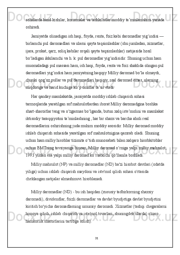 sohalarda band kishilar, korxonalar va tashkilotlar moddiy ta minlanishini yanada ʼ
oshiradi.
     Jamiyatda olinadigan ish haqi, foyda, renta, foiz kabi daromadlar yig indisi — 	
ʻ
birlamchi pul daromadlari va ularni qayta taqsimlashlar (shu jumladan, xizmatlar, 
ijara, prokat, qarz, soliq kabilar orqali qayta taqsimlashlar) natijasida hosil 
bo ladigan ikkilamchi va h. k. pul daromadlar yig indisidir. Shuning uchun ham 	
ʻ ʻ
muomaladagi pul massasi ham, ish haqi, foyda, renta va foiz shaklida olingan pul 
daromadlari yig indisi ham jamiyatning haqiqiy Milliy daromad bo la olmaydi, 	
ʻ ʻ
chunki qog oz pullar va pul daromadlari haqiqiy, real daromad emas, ularning 	
ʻ
miqdoriga va harid kuchiga ko p omillar ta sir etadi.	
ʻ ʼ
     Har qanday mamlakatda, jamiyatda moddiy ishlab chiqarish sohasi 
tarmoqlarida yaratilgan sof mahsulotlardan iborat Milliy daromadgina boshka 
shart-sharoitlar teng va o zgarmas bo lganda, butun xalq iste molini va mamlakat 	
ʻ ʻ ʼ
iktisodiy taraqqiyotini ta minlashning , har bir shaxs va barcha aholi real 
ʼ
daromadlarini oshirishning juda muhim moddiy asosidir. Milliy daromad moddiy 
ishlab chiqarish sohasida yaratilgan sof mahsulotnigina qamrab oladi. Shuning 
uchun ham milliy hisoblar tizimita o tish munosabati bilan xalqaro hisobkitoblar 	
ʻ
uchun BMTning tavsiyasiga binoan, Milliy daromad o rniga yalpi milliy mahsulot,	
ʻ
1993 yildan esa yalpi milliy daromad ko rsatkichi qo llanila boshladi.	
ʻ ʻ
     Milliy mahsulot (NP) va milliy daromadlar (ND) ba'zi hisobot davrlari (odatda 
yiliga) uchun ishlab chiqarish maydoni va iste'mol qilish sohasi o'rtasida 
cheklangan natijalar almashinuvi hisoblanadi.
     Milliy daromadlar (ND) - bu ish haqidan (xususiy tadbirkorning shaxsiy 
daromadi), dividendlar, foizli daromadlar va davlat byudjetiga davlat byudjetini 
kiritish bo'yicha daromadlarning umumiy daromadi. Xizmatlar (tashqi chegaralarni
himoya qilish, ishlab chiqarish va iste'mol tovarlari, shuningdek ularda) o'zaro 
hamkorlik sharoitlarini tartibga solish).
31 
