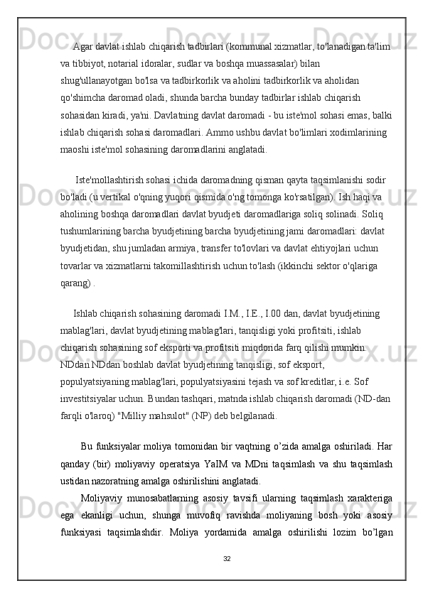 Agar davlat ishlab chiqarish tadbirlari (kommunal xizmatlar, to'lanadigan ta'lim 
va tibbiyot, notarial idoralar, sudlar va boshqa muassasalar) bilan 
shug'ullanayotgan bo'lsa va tadbirkorlik va aholini tadbirkorlik va aholidan 
qo'shimcha daromad oladi, shunda barcha bunday tadbirlar ishlab chiqarish 
sohasidan kiradi, ya'ni. Davlatning davlat daromadi - bu iste'mol sohasi emas, balki
ishlab chiqarish sohasi daromadlari. Ammo ushbu davlat bo'limlari xodimlarining 
maoshi iste'mol sohasining daromadlarini anglatadi.
      Iste'mollashtirish sohasi ichida daromadning qisman qayta taqsimlanishi sodir 
bo'ladi (u vertikal o'qning yuqori qismida o'ng tomonga ko'rsatilgan). Ish haqi va 
aholining boshqa daromadlari davlat byudjeti daromadlariga soliq solinadi. Soliq 
tushumlarining barcha byudjetining barcha byudjetining jami daromadlari: davlat 
byudjetidan, shu jumladan armiya, transfer to'lovlari va davlat ehtiyojlari uchun 
tovarlar va xizmatlarni takomillashtirish uchun to'lash (ikkinchi sektor o'qlariga 
qarang) .
     Ishlab chiqarish sohasining daromadi I.M., I.E., I.00 dan, davlat byudjetining 
mablag'lari, davlat byudjetining mablag'lari, tanqisligi yoki profitsiti, ishlab 
chiqarish sohasining sof eksporti va profitsiti miqdorida farq qilishi mumkin. 
NDdan NDdan boshlab davlat byudjetining tanqisligi, sof eksport, 
populyatsiyaning mablag'lari, populyatsiyasini tejash va sof kreditlar, i.e. Sof 
investitsiyalar uchun. Bundan tashqari, matnda ishlab chiqarish daromadi (ND-dan
farqli o'laroq) "Milliy mahsulot" (NP) deb belgilanadi.
Bu funksiyalar  moliya tomonidan bir  vaqtning o’zida amalga oshiriladi. Har
qanday   (bir)   moliyaviy   operatsiya   YaIM   va   MDni   taqsimlash   va   shu   taqsimlash
ustidan nazoratning amalga oshirilishini anglatadi.
Moliyaviy   munosabatlarning   asosiy   tavsifi   ularning   taqsimlash   xarakteriga
ega   ekanligi   uchun,   shunga   muvofiq   ravishda   moliyaning   bosh   yoki   asosiy
funksiyasi   taqsimlashdir.   Moliya   yordamida   amalga   oshirilishi   lozim   bo’lgan
32