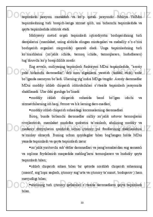 taqsimlash   jarayoni   murakkab   va   ko’p   qirrali   jarayondir.   Moliya   YaIMni
taqsimlashning   turli   bosqich-lariga   xizmat   qilib,   uni   birlamchi   taqsimlashda   va
qayta taqsimlashda ishtirok etadi.
Moliyaviy   metod   orqali   taqsimlash   iqtisodiyotni   boshqarishning   turli
darajalarini   (mamlakat,   uning   alohida   olingan   mintaqalari   va   mahalliy   o’z-o’zini
boshqarish   organlari   miqyosida)   qamrab   oladi.   Unga   taqsimlashning   turli
ko’rinishlarini   (xo’jalik   ichida,   tarmoq   ichida,   tarmoqlararo,   hududlararo)
tug’diruvchi ko’p bosqichlilik xosdir. 
Eng   avvalo,   moliyaning   taqsimlash   funksiyasi   MDni   taqsimlashda,   “asosiy
yoki   birlamchi   daromadlar”   deb   nom   olganlarni   yaratish   (tashkil   etish)   sodir
bo’lganda namoyon bo’ladi. Ularning yig’indisi MDga tengdir. Asosiy daromadlar
MDni   moddiy   ishlab   chiqarish   ishtirokchilari   o’rtasida   taqsimlash   jarayonida
shakllanadi. Ular ikki guruhga bo’linadi:
 moddiy   ishlab   chiqarish   sohasida   band   bo’lgan   ishchi   va
xizmatchilarning ish haqi, fermer va h.k.larning daro-madlari;
 moddiy ishlab chiqarish sohasidagi korxonalarning daromadlari.
Biroq,   bunda   birlamchi   daromadlar   milliy   xo’jalik   ustuvor   tarmoqlarini
rivojlantirish,   mamlakat   mudofaa   qudratini   ta’minlash,   aholining   moddiy   va
madaniy   ehtiyojlarini   qondirish   uchun   ijtimoiy   pul   fondlarining   shakllanishini
ta’minlay   olmaydi.   Buning   uchun   quyidagilar   bilan   bog’langan   holda   MDni
yanada taqsimlash va qayta taqsimlash zarur:
 xo’jalik yurituvchi sub’ektlar daromadlari va jamg’armalaridan eng samarali
va   oqilona   foydalanish   maqsadida   mablag’larni   tarmoqlararo   va   hududiy   qayta
taqsimlash bilan;
 ishlab   chiqarish   sohasi   bilan   bir   qatorda   noishlab   chiqarish   sohasining
(maorif, sog’liqni saqlash, ijtimoiy sug’urta va ijtimoiy ta’minot, boshqaruv ) ham
mavjudligi bilan;
 aholining   turli   ijtimoiy   qatlamlari   o’rtasida   daromadlarni   qayta   taqsimlash
bilan.
33