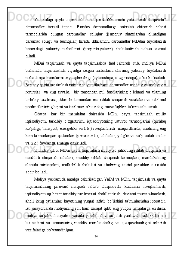 Yuqoridagi   qayta   taqsimlashlar   natijasida   ikkilamchi   yoki   “kelib   chiquvchi”
daromadlar   tashkil   topadi.   Bunday   daromadlarga   noishlab   chiqarish   sohasi
tarmoqlarida   olingan   daromadlar,   soliqlar   (jismoniy   shaxslardan   olinadigan
daromad   solig’i   va   boshqalar)   kiradi.   Ikkilamchi   daromadlar   MDdan   foydalanish
borasidagi   yakuniy   nisbatlarni   (proportsiyalarni)   shakllantirish   uchun   xizmat
qiladi.
MDni   taqsimlash   va   qayta   taqsimlashda   faol   ishtirok   etib,   moliya   MDni
birlamchi   taqsimlashda   vujudga   kelgan   nisbatlarni   ularning   yakuniy   foydalanish
nisbatlariga transformatsiya qilinishiga (aylanishiga, o’zgarishiga) ta’sir ko’rsatadi.
Bunday qayta taqsimlash natijasida yaratiladigan daromadlar moddiy va moliyaviy
resurslar     va   eng   avvalo,     bir   tomondan   pul   fondlarining   o’lchami   va   ularning
tarkibiy   tuzilmasi,   ikkinchi   tomondan   esa   ishlab   chiqarish   vositalari   va   iste’mol
predmetlarining hajmi va tuzilmasi o’rtasidagi muvofiqlikni ta’minlashi kerak.
Odatda,   har   bir   mamlakat   doirasida   MDni   qayta   taqsimlash   milliy
iqtisodiyotni   tarkibiy   o’zgartirish,   iqtisodiyotning   ustuvor   tarmoqlarini   (qishloq
xo’jaligi, transport, energetika va h.k.) rivojlantirish   maqsadlarida, aholining eng
kam ta’minlangan qatlamlari (pensionerlar, talabalar, yolg’iz va ko’p bolali onalar
va h.k.) foydasiga amalga oshiriladi.
Shunday qilib, MDni qayta taqsimlash milliy xo’jalikning ishlab chiqarish va
noishlab   chiqarish   sohalari,   moddiy   ishlab   chiqarish   tarmoqlari,   mamlakatning
alohida   mintaqalari,   mulkchilik   shakllari   va   aholining   sotsial   guruhlari   o’rtasida
sodir bo’ladi.
Moliya yordamida amalga oshiriladigan YaIM va MDni taqsimlash va qayta
taqsimlashning   pirovard   maqsadi   ishlab   chiqaruvchi   kuchlarni   rivojlantirish,
iqtisodiyotning bozor tarkibiy tuzilmasini shakllantirish, davlatni mustah-kamlash,
aholi   keng   qatlamlari   hayotining   yuqari   sifatli   bo’lishini   ta’minlashdan   iboratdir.
Bu jarayonlarda moliyaning roli kam xarajat qilib eng yuqori natijalarga erishish,
moliya-xo’jalik   faoliyatini   yanada   yaxshilashda   xo’jalik   yurituvchi   sub’ektlar   har
bir   xodimi   va   jamoasining   moddiy   manfaatdorligi   va   qiziquvchanligini   oshirish
vazifalariga bo’ysundirilgan.
34