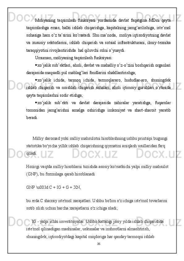 Moliyaning   taqsimlash   funksiyasi   yordamida   davlat   faqatgina   MDni   qayta
taqsimlashga   emas,   balki   ishlab   chiqarishga,   kapitalning   jamg’arilishiga,   iste’mol
sohasiga ham o’z ta’sirini ko’rsatadi. Shu ma’noda,  moliya iqtisodiyotning davlat
va   xususiy   sektorlarini,   ishlab   chiqarish   va   sotsial   infrastrukturani,   ilmiy-texnika
taraqqiyotini rivojlantirishda  hal qiluvchi rolni o’ynaydi.
Umuman, moliyaning taqsimlash funksiyasi: 
 xo’jalik sub’ektlari, aholi, davlat va mahalliy o’z-o’zini boshqarish organlari
darajasida maqsadli pul mablag’lari fondlarini shakllantirishga;
 xo’jalik   ichida,   tarmoq   ichida,   tarmoqlararo,   hududlar-aro,   shuningdek
ishlab   chiqarish   va   noishlab   chiqarish   sohalari,   aholi   ijtimoiy   guruhlari   o’rtasida
qayta taqsimlashni sodir etishga;
 xo’jalik   sub’ekti   va   davlat   darajasida   zahiralar   yaratishga,   fuqarolar
tomonidan   jamg’arishni   amalga   oshirishga   imkoniyat   va   shart-sharoit   yaratib
beradi.
      Milliy daromad yoki milliy mahsulotni hisoblashning ushbu printsipi bugungi 
statistika bo'yicha yillik ishlab chiqarishning qiymatini aniqlash usullaridan farq 
qiladi.
Hozirgi vaqtda milliy hisoblarni tuzishda asosiy ko'rsatkichi yalpi milliy mahsulot 
(GNP), bu formulaga qarab hisoblanadi
GNP \u003d C + IG + G + XN,
bu erda C shaxsiy iste'mol xarajatlari. Ushbu bo'lim o'z ichiga iste'mol tovarlarini 
sotib olish uchun barcha xarajatlarni o'z ichiga oladi;
     IG - yalpi ichki investitsiyalar. Ushbu kattaligi joriy yilda ishlab chiqarishda 
iste'mol qilinadigan mashinalar, uskunalar va inshootlarni almashtirish, 
shuningdek, iqtisodiyotdagi kapital miqdoriga har qanday tarmoqni ishlab 
35