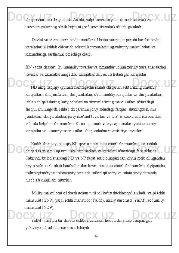 chiqarishni o'z ichiga oladi. Aslida, yalpi investitsiyalar (amortizatsiya) va 
investitsiyalarning o'sish hajmini (sof investitsiyalar) o'z ichiga oladi;
      Davlat va xizmatlarni davlat xaridlari. Ushbu xarajatlar guruhi barcha davlat 
xarajatlarini ishlab chiqarish sektori korxonalarining yakuniy mahsulotlari va 
xizmatlariga sarflashni o'z ichiga oladi;
XN - toza eksport. Bu mahalliy tovarlar va xizmatlar uchun xorijiy xarajatlar tashqi
tovarlar va xizmatlarning ichki xarajatlaridan oshib ketadigan xarajatlar.
     ND ning haqiqiy qiymati hanuzgacha ishlab chiqarish sektorining umumiy 
xarajatlari, shu jumladan, shu jumladan, o'rta moddiy xarajatlar va shu jumladan, 
ishlab chiqarishning joriy sohalari va xizmatlarining mahsulotlari o'rtasidagi 
farqni, shuningdek, ishlab chiqarishni joriy sohadagi farqlar, shuningdek, shu 
jumladan, shu jumladan, joriy iste'mol tovarlari va chet el korxonalarida xaridlar 
sifatida belgilanishi mumkin. Kamroq amortizatsiya ajratmalar, yoki umumiy 
xarajatlar va umumiy mahsulotlar, shu jumladan investitsiya tovarlari.
     Xuddi shunday, haqiqiy NP qiymati hisoblab chiqilishi mumkin, i.e. ishlab 
chiqarish sohasining umumiy daromadlari va xaridlari o'rtasidagi farq sifatida. 
Tabiiyki, bu holatlardagi ND va NP faqat sotib olinganidan keyin sotib olingandan 
keyin yoki sotib olish harakatlaridan keyin hisoblab chiqilishi mumkin. Aytgancha,
mikroiqtisodiy va mintaqaviy darajada mikroiqtisodiy va mintaqaviy darajada 
hisoblab chiqilishi mumkin.
      Milliy mahsulotni o'lchash uchun turli xil ko'rsatkichlar qo'llaniladi: yalpi ichki
mahsulot (GNP), yalpi ichki mahsulot (YaIM), milliy daromad (YaIM), sof milliy 
mahsulot (NDP).
     YaIM - ma'lum bir davrda ushbu mamlakat hududida ishlab chiqarilgan 
yakuniy mahsulotlar narxini o'lchaydi.
36