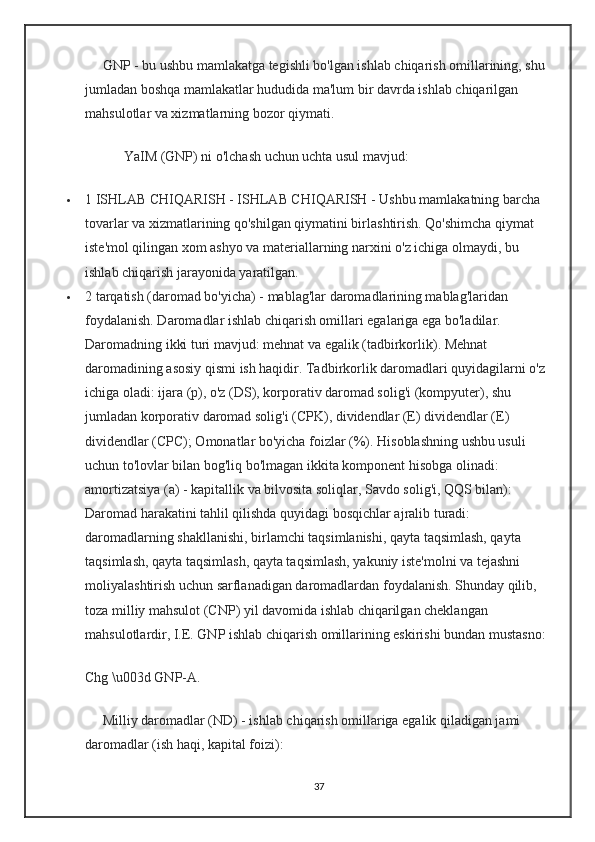 GNP - bu ushbu mamlakatga tegishli bo'lgan ishlab chiqarish omillarining, shu 
jumladan boshqa mamlakatlar hududida ma'lum bir davrda ishlab chiqarilgan 
mahsulotlar va xizmatlarning bozor qiymati.
           YaIM (GNP) ni o'lchash uchun uchta usul mavjud:
 1 ISHLAB CHIQARISH - ISHLAB CHIQARISH - Ushbu mamlakatning barcha 
tovarlar va xizmatlarining qo'shilgan qiymatini birlashtirish. Qo'shimcha qiymat 
iste'mol qilingan xom ashyo va materiallarning narxini o'z ichiga olmaydi, bu 
ishlab chiqarish jarayonida yaratilgan.
 2 tarqatish (daromad bo'yicha) - mablag'lar daromadlarining mablag'laridan 
foydalanish. Daromadlar ishlab chiqarish omillari egalariga ega bo'ladilar. 
Daromadning ikki turi mavjud: mehnat va egalik (tadbirkorlik). Mehnat 
daromadining asosiy qismi ish haqidir. Tadbirkorlik daromadlari quyidagilarni o'z 
ichiga oladi: ijara (p), o'z (DS), korporativ daromad solig'i (kompyuter), shu 
jumladan korporativ daromad solig'i (CPK), dividendlar (E) dividendlar (E) 
dividendlar (CPC); Omonatlar bo'yicha foizlar (%). Hisoblashning ushbu usuli 
uchun to'lovlar bilan bog'liq bo'lmagan ikkita komponent hisobga olinadi: 
amortizatsiya (a) - kapitallik va bilvosita soliqlar, Savdo solig'i, QQS bilan):
Daromad harakatini tahlil qilishda quyidagi bosqichlar ajralib turadi: 
daromadlarning shakllanishi, birlamchi taqsimlanishi, qayta taqsimlash, qayta 
taqsimlash, qayta taqsimlash, qayta taqsimlash, yakuniy iste'molni va tejashni 
moliyalashtirish uchun sarflanadigan daromadlardan foydalanish. Shunday qilib, 
toza milliy mahsulot (CNP) yil davomida ishlab chiqarilgan cheklangan 
mahsulotlardir, I.E. GNP ishlab chiqarish omillarining eskirishi bundan mustasno:
Chg \u003d GNP-A.
     Milliy daromadlar (ND) - ishlab chiqarish omillariga egalik qiladigan jami 
daromadlar (ish haqi, kapital foizi):
37