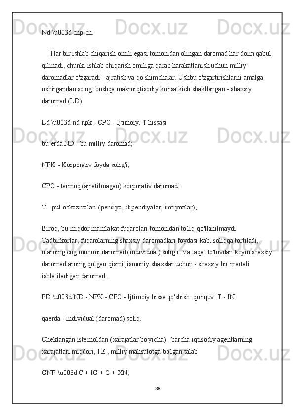 Nd \u003d cnp-cn.
     Har bir ishlab chiqarish omili egasi tomonidan olingan daromad har doim qabul
qilinadi, chunki ishlab chiqarish omiliga qarab harakatlanish uchun milliy 
daromadlar o'zgaradi - ajratish va qo'shimchalar. Ushbu o'zgartirishlarni amalga 
oshirgandan so'ng, boshqa makroiqtisodiy ko'rsatkich shakllangan - shaxsiy 
daromad (LD):
Ld \u003d nd-npk - CPC - Ijtimoiy, T hissasi
bu erda ND - bu milliy daromad;
NPK - Korporativ foyda solig'i;
CPC - tarmoq (ajratilmagan) korporativ daromad;
T - pul o'tkazmalari (pensiya, stipendiyalar, imtiyozlar);
Biroq, bu miqdor mamlakat fuqarolari tomonidan to'liq qo'llanilmaydi. 
Tadbirkorlar, fuqarolarning shaxsiy daromadlari foydasi kabi soliqqa tortiladi, 
ularning eng muhimi daromad (individual) solig'i. Va faqat to'lovdan keyin shaxsiy
daromadlarning qolgan qismi jismoniy shaxslar uchun - shaxsiy bir martali 
ishlatiladigan daromad .
PD \u003d ND - NPK - CPC - Ijtimoiy hissa qo'shish. qo'rquv. T - IN,
qaerda - individual (daromad) soliq.
Cheklangan iste'moldan (xarajatlar bo'yicha) - barcha iqtisodiy agentlarning 
xarajatlari miqdori, I.E., milliy mahsulotga bo'lgan talab
GNP \u003d C + IG + G + XN,
38
