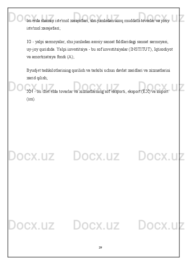 bu erda shaxsiy iste'mol xarajatlari, shu jumladan uzoq muddatli tovarlar va joriy 
iste'mol xarajatlari;
IG - yalpi sarmoyalar, shu jumladan asosiy sanoat faldlaridagi sanoat sarmoyasi, 
uy-joy qurishda. Yalpi investitsiya - bu sof investitsiyalar (INSTITUT), Iqtisodiyot
va amortizatsiya fondi (A);
Byudjet tashkilotlarining qurilish va tarkibi uchun davlat xaridlari va xizmatlarini 
xarid qilish;
XN - bu chet elda tovarlar va xizmatlarning sof eksporti, eksport (EX) va import 
(im).
39