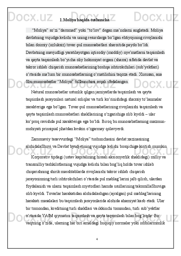 1.Moliya haqida tushuncha  
      “Moliya” sо‘zi “daromad” yoki “tо‘lov” degan ma’nolarni anglatadi. Moliya 
davlatning vujudga kelishi va uning resurslarga bо‘lgan ehtiyojining rivojlanishi 
bilan doimiy (uzluksiz) tovar-pul munosabatlari sharoitida paydo bо‘ldi. 
Davlatning mavjudligi yaratilayotgan iqtisodiy (moddiy) nye’matlarni taqsimlash 
va qayta taqsimlash bо‘yicha oliy hokimiyat organi (shaxsi) sifatida davlat va 
takror ishlab chiqarish munosabatlarining boshqa ishtirokchilari (sub’yektlari) 
о‘rtasida ma’lum bir munosabatlarning о‘rnatilishini taqoza etadi. Xususan, ana 
Shu munosabatlar “Moliya” tuShunchasi orqali ifodalangan.
     Natural munosabatlar ustunlik qilgan jamiyatlarda taqsimlash va qayta 
taqsimlash jarayonlari natural soliqlar va turli kо‘rinishdagi shaxsiy tо‘lanmalar 
xarakteriga ega bо‘lgan. Tovar-pul munosabatlarining rivojlanishi taqsimlash va 
qayta taqsimlash munosabatlari shakllarining о‘zgarishiga olib kyeldi – ular 
kо‘proq ravishda pul xarakteriga ega bо‘ldi.  Biroq bu munosabatlarning mazmun-
mohiyati prinsipial jihatdan keskin  о ‘zgarmay qolavyerdi.
     Zamonaviy tasavvurdagi “Moliya” tushunchasini davlat xazinasining 
alohidalaShuvi va Davlat byudjetining vujudga kelishi bosqichiga kiritish mumkin.
     Korporativ tipdagi (ustav kapitalining hissali aksionyerlik shaklidagi) milliy va 
transmilliy tashkilotlarning vujudga kelishi bilan bog’liq holda tovar ishlab 
chiqarishning shirik masshtablarda rivojlanishi takror ishlab chiqarish 
jarayoninning turli ishtirokchilari  о ‘rtasida pul mablag’larini jalb qilish, ulardan 
foydalanish va ularni taqsimlash myetodlari hamda usullarining takomillaShuviga 
olib kyeldi. Tovarlar harakatidan alohidalashgan (ajralgan) pul mablag’larining 
harakati masalalari bu taqsimlash jarayonlarida alohida ahamiyat kasb etadi. Ular 
bir tomondan, kreditning turli shakllari va ikkinchi tomondan, turli sub’yektlar 
о ‘rtasida YAIM qiymatini taqsimlash va qayta taqsimlash bilan bog’liqdir. Bir 
vaqtning  о ‘zida, ularning har biri amaldagi huquqiy normalar yoki ishbilarmonlik 
4