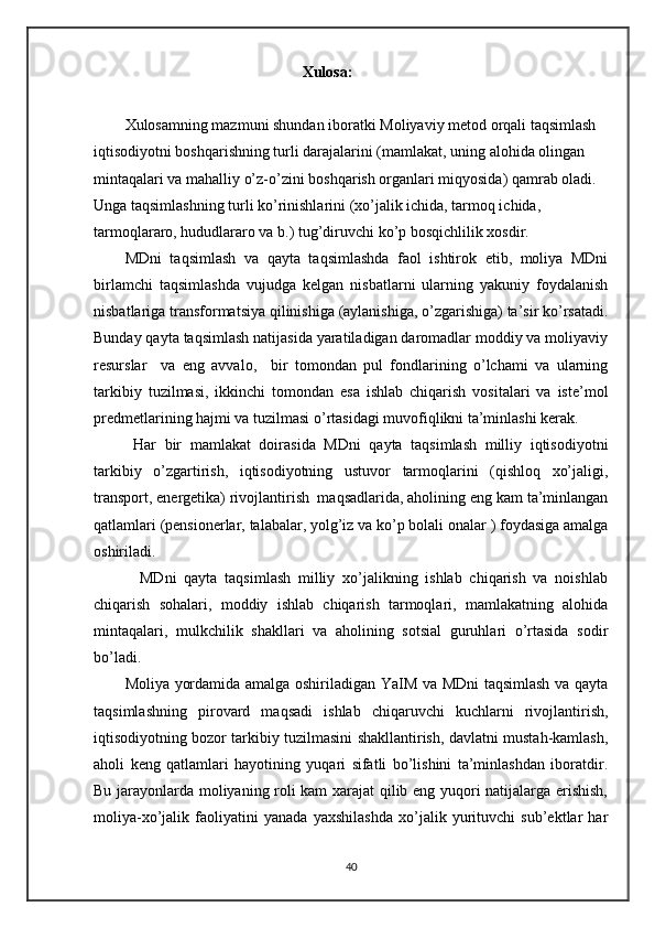 Xulosa:
Xulosamning mazmuni shundan iboratki  Moliyaviy metod orqali taqsimlash 
iqtisodiyotni boshqarishning turli darajalarini (mamlakat, uning alohida olingan 
mintaqalari va mahalliy o’z-o’zini boshqarish organlari miqyosida) qamrab oladi. 
Unga taqsimlashning turli ko’rinishlarini (xo’jalik ichida, tarmoq ichida, 
tarmoqlararo, hududlararo va b.) tug’diruvchi ko’p bosqichlilik xosdir. 
MDni   taqsimlash   va   qayta   taqsimlashda   faol   ishtirok   etib,   moliya   MDni
birlamchi   taqsimlashda   vujudga   kelgan   nisbatlarni   ularning   yakuniy   foydalanish
nisbatlariga transformatsiya qilinishiga (aylanishiga, o’zgarishiga) ta’sir ko’rsatadi.
Bunday qayta taqsimlash natijasida yaratiladigan daromadlar moddiy va moliyaviy
resurslar     va   eng   avvalo,     bir   tomondan   pul   fondlarining   o’lchami   va   ularning
tarkibiy   tuzilmasi,   ikkinchi   tomondan   esa   ishlab   chiqarish   vositalari   va   iste’mol
predmetlarining hajmi va tuzilmasi o’rtasidagi muvofiqlikni ta’minlashi kerak.
  Har   bir   mamlakat   doirasida   MDni   qayta   taqsimlash   milliy   iqtisodiyotni
tarkibiy   o’zgartirish,   iqtisodiyotning   ustuvor   tarmoqlarini   (qishloq   xo’jaligi,
transport, energetika) rivojlantirish  maqsadlarida, aholining eng kam ta’minlangan
qatlamlari (pensionerlar, talabalar, yolg’iz va ko’p bolali onalar ) foydasiga amalga
oshiriladi.
    MDni   qayta   taqsimlash   milliy   xo’jalikning   ishlab   chiqarish   va   noishlab
chiqarish   sohalari,   moddiy   ishlab   chiqarish   tarmoqlari,   mamlakatning   alohida
mintaqalari,   mulkchilik   shakllari   va   aholining   sotsial   guruhlari   o’rtasida   sodir
bo’ladi.
Moliya yordamida amalga oshiriladigan YaIM va MDni taqsimlash va qayta
taqsimlashning   pirovard   maqsadi   ishlab   chiqaruvchi   kuchlarni   rivojlantirish,
iqtisodiyotning bozor tarkibiy tuzilmasini shakllantirish, davlatni mustah-kamlash,
aholi   keng   qatlamlari   hayotining   yuqari   sifatli   bo’lishini   ta’minlashdan   iboratdir.
Bu jarayonlarda moliyaning roli kam xarajat qilib eng yuqori natijalarga erishish,
moliya-xo’jalik   faoliyatini   yanada   yaxshilashda   xo’jalik   yurituvchi   sub’ektlar   har
40