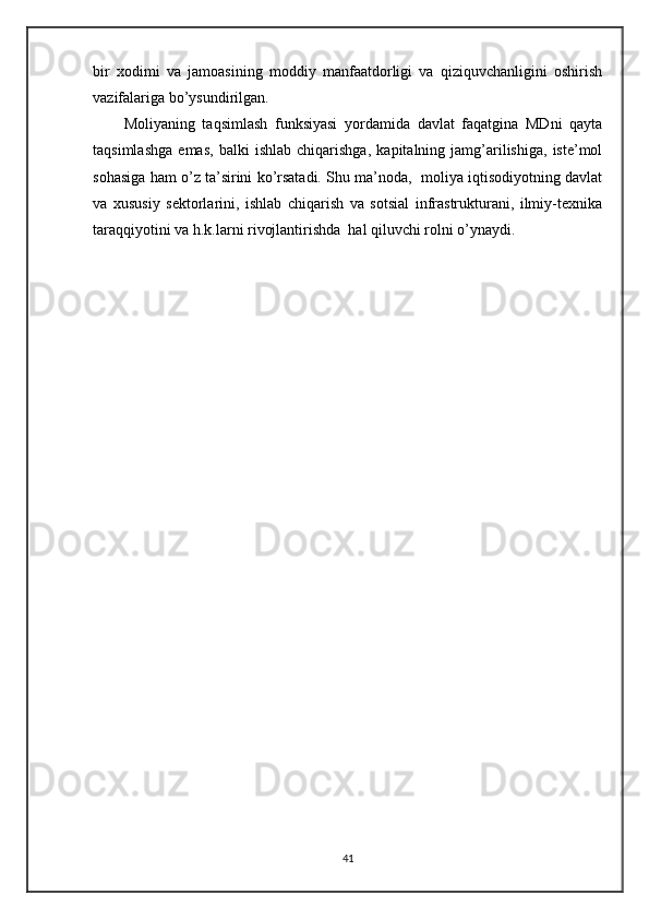 bir   xodimi   va   jamoasining   moddiy   manfaatdorligi   va   qiziquvchanligini   oshirish
vazifalariga bo’ysundirilgan.
Moliyaning   taqsimlash   funksiyasi   yordamida   davlat   faqatgina   MDni   qayta
taqsimlashga   emas,   balki   ishlab   chiqarishga,   kapitalning   jamg’arilishiga,   iste’mol
sohasiga ham o’z ta’sirini ko’rsatadi. Shu ma’noda,  moliya iqtisodiyotning davlat
va   xususiy   sektorlarini,   ishlab   chiqarish   va   sotsial   infrastrukturani,   ilmiy-texnika
taraqqiyotini va h.k.larni rivojlantirishda  hal qiluvchi rolni o’ynaydi.
 
41