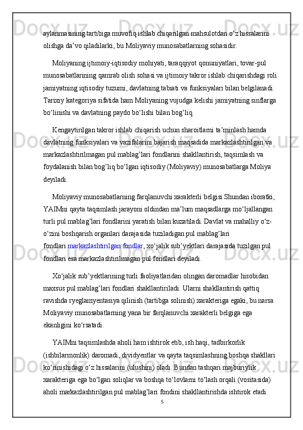aylanmasining tartibiga muvofiq ishlab chiqarilgan mahsulotdan  о ‘z hissalarini 
olishga da’vo qiladilarki, bu Moliyaviy munosabatlarning sohasidir.
     Moliyaning ijtimoiy-iqtisodiy mohiyati, taraqqiyot qonuniyatlari, tovar-pul 
munosabatlarining qamrab olish sohasi va ijtimoiy takror ishlab chiqarishdagi roli 
jamiyatning iqtisodiy tuzumi, davlatning tabiati va funksiyalari bilan belgilanadi. 
Tarixiy kategoriya sifatida ham Moliyaning vujudga kelishi jamiyatning sinflarga 
b о ‘linishi va davlatning paydo b о ‘lishi bilan bog’liq.
     Kengaytirilgan takror ishlab chiqarish uchun sharoitlarni ta’minlash hamda 
davlatning funksiyalari va vazifalarini bajarish maqsadida markazlashtirilgan va 
markazlashtirilmagan pul mablag’lari fondlarini shakllantirish, taqsimlash va 
foydalanish bilan bog’liq b о ‘lgan iqtisodiy (Moliyaviy) munosabatlarga Moliya 
deyiladi.
     Moliyaviy munosabatlarning farqlanuvchi xarakterli belgisi Shundan iboratki, 
YAIMni qayta taqsimlash jarayoni oldindan ma’lum maqsadlarga m о ‘ljallangan 
turli pul mablag’lari fondlarini yaratish bilan kuzatiladi. Davlat va mahalliy  о ‘z-
о ‘zini boshqarish organlari darajasida tuziladigan pul mablag’lari 
fondlari   markazlashtirilgan fondlar , x о ‘jalik sub’yektlari darajasida tuzilgan pul 
fondlari esa markazlashtirilmagan pul fondlari deyiladi.
     X о ‘jalik sub’yektlarining turli faoliyatlaridan olingan daromadlar hisobidan 
maxsus pul mablag’lari fondlari shakllantiriladi. Ularni shakllantirish qattiq 
ravishda ryeglamyentasiya qilinish (tartibga solinish) xarakteriga egaki, bu narsa 
Moliyaviy munosabatlarning yana bir farqlanuvchi xarakterli belgiga ega 
ekanligini k о ‘rsatadi.
     YAIMni taqsimlashda aholi ham ishtirok etib, ish haqi, tadbirkorlik 
(ishbilarmonlik) daromadi, dividyentlar va qayta taqsimlashning boshqa shakllari 
k о ‘rinishidagi  о ‘z hissalarini (ulushini) oladi. Bundan tashqari majburiylik 
xarakteriga ega b о ‘lgan soliqlar va boshqa t о ‘lovlarni t о ‘lash orqali (vositasida) 
aholi markazlashtirilgan pul mablag’lari fondini shakllantirishda ishtirok etadi. 
5