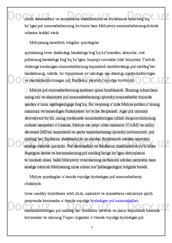 Aholi daromadlari va xarajatlarini shakllantirish va foydalanish bilan bog’liq 
b о ‘lgan pul munosabatlarining bu tizimi ham Moliyaviy munosabatlarning alohida 
sohasini tashkil etadi.
     Moliyaning xarakterli belgilari quyidagilar:
qiymatning tovar shaklidagi harakatiga bog’liq b о ‘lmasdan, aksincha, real 
pullarning harakatiga bog’liq b о ‘lgan, huquqiy normalar yoki biznyesni Yuritish 
etikasiga asoslangan munosabatlarning taqsimlash xarakterdaligi;pul mablag’lari 
harakatining, odatda, bir tomonlama y о ‘nalishga ega ekanligi;markazlashtirilgan 
va markazlashtirilmagan pul fondlarini yaratish (vujudga kyeltirish).
     Moliya pul munosabatlarining ajralmas qismi hisoblanadi. Shuning uchun ham 
uning roli va ahamiyati pul munosabatlarining iqtisodiy munosabatlar tizimida 
qanday  о ‘rinni egallaganligiga bog’liq. Bir vaqtning  о ‘zida Moliya puldan  о ‘zining
mazmuni va bajaradigan funksiyalari b о ‘yicha farqlanadi. Agar pul umumiy 
ekvivalyent b о ‘lib, uning yordamida umumlashtirilgan ishlab chiqaruvchilarning 
mehnat xarajatlari  о ‘lchansa, Moliya esa yalpi ichki mahsulot (YAIM) va milliy 
daromad (MD)ni taqsimlash va qayta taqsimlashning iqtisodiy instrumyenti, pul 
mablag’lari fondlarini shakllantirish va ulardan foydalanish ustidan nazoratni 
amalga oshirish qurolidir. Pul daromadlari va fondlarini shakllantirish y о ‘li bilan 
faqatgina davlat va korxonalarning pul mablag’lariga b о ‘lgan ehtiyojlarini 
ta’minlash emas, balki Moliyaviy resurslarning sarflanishi ustidan nazoratni ham 
amalga oshirish Moliyaning nima uchun m о ‘ljallanganligini belgilab beradi.
     Moliya quyidagilar  о ‘rtasida vujudga kyeladigan pul munosabatlarini 
ifodalaydi:
tovar-moddiy boyliklarni sotib olish, mahsulot va xizmatlarni realizasiya qilish 
jarayonida korxonalar  о ‘rtasida vujudga   kyeladigan pul munosabatlari ;
markazlashtirilgan pul mablag’lari fondlarini yaratish va ularni taqsimlash borasida
korxonalar va ularning Yuqori organlari  о ‘rtasida vujudga kyeladigan pul 
6