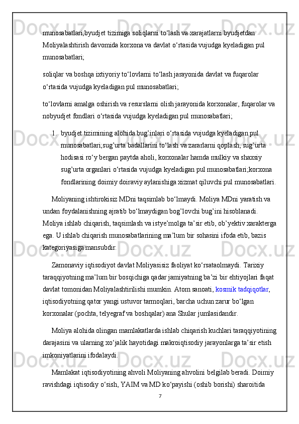 munosabatlari;byudjet tizimiga soliqlarni t о ‘lash va xarajatlarni byudjetdan 
Moliyalashtirish davomida korxona va davlat  о ‘rtasida vujudga kyeladigan pul 
munosabatlari;
soliqlar va boshqa ixtiyoriy t о ‘lovlarni t о ‘lash jarayonida davlat va fuqarolar 
о ‘rtasida vujudga kyeladigan pul munosabatlari;
t о ‘lovlarni amalga oshirish va resurslarni olish jarayonida korxonalar, fuqarolar va 
nobyudjet fondlari  о ‘rtasida vujudga kyeladigan pul munosabatlari;
1. byudjet tizimining alohida bug’inlari  о ‘rtasida vujudga kyeladigan pul 
munosabatlari;sug’urta badallarini t о ‘lash va zararlarni qoplash, sug’urta 
hodisasi r о ‘y bergan paytda aholi, korxonalar hamda mulkiy va shaxsiy 
sug’urta organlari  о ‘rtasida vujudga kyeladigan pul munosabatlari;korxona 
fondlarining doimiy doiraviy aylanishiga xizmat qiluvchi pul munosabatlari.
     Moliyaning ishtirokisiz MDni taqsimlab b о ‘lmaydi. Moliya MDni yaratish va 
undan foydalanishning ajratib b о ‘lmaydigan bog’lovchi bug’ini hisoblanadi. 
Moliya ishlab chiqarish, taqsimlash va istye’molga ta’sir etib, ob’yektiv xarakterga
ega. U ishlab chiqarish munosabatlarining ma’lum bir sohasini ifoda etib, bazis 
kategoriyasiga mansubdir.
     Zamonaviy iqtisodiyot davlat Moliyasisiz faoliyat k о ‘rsataolmaydi. Tarixiy 
taraqqiyotning ma’lum bir bosqichiga qadar jamiyatning ba’zi bir ehtiyojlari faqat 
davlat tomonidan Moliyalashtirilishi mumkin. Atom sanoati,   kosmik tadqiqotlar , 
iqtisodiyotning qator yangi ustuvor tarmoqlari, barcha uchun zarur b о ‘lgan 
korxonalar (pochta, telyegraf va boshqalar) ana Shular jumlasidandir.
     Moliya alohida olingan mamlakatlarda ishlab chiqarish kuchlari taraqqiyotining
darajasini va ularning x о ‘jalik hayotidagi makroiqtisodiy jarayonlarga ta’sir etish 
imkoniyatlarini ifodalaydi.
     Mamlakat iqtisodiyotining ahvoli Moliyaning ahvolini belgilab beradi. Doimiy 
ravishdagi iqtisodiy  о ‘sish, YAIM va MD k о ‘payishi (oshib borishi) sharoitida 
7 
