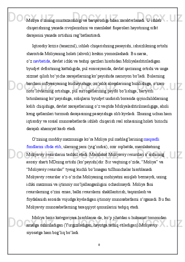 Moliya  о ‘zining muntazamliligi va barqarorligi bilan xarakterlanadi. U ishlab 
chiqarishning yanada rivojlanishini va mamlakat fuqarolari hayotining sifat 
darajasini yanada ortishini rag’batlantiradi.
     Iqtisodiy krizis (tanazzul), ishlab chiqarishning pasayishi, ishsizlikning ortishi 
sharoitida Moliyaning holati (ahvoli) keskin yomonlashadi. Bu narsa, 
о ‘z   navbatida , davlat ichki va tashqi qarzlari hisobidan Moliyalashtiriladigan 
byudjet defisitining kattaligida, pul emissiyasida, davlat qarzining ortishi va unga 
xizmat qilish b о ‘yicha xarajatlarning k о ‘payishida namoyon b о ‘ladi. Bularning 
barchasi inflyasiyaning kuchayishiga, x о ‘jalik aloqalarining buzilishiga,  о ‘zaro 
not о ‘lovlarning ortishiga, pul surrogatlarining paydo b о ‘lishiga, bartyerli 
bitimlarning k о ‘payishiga, soliqlarni byudjet undirish borasida qiyinchiliklarning 
kelib chiqishiga, davlat xarajatlarining  о ‘z vaqtida Moliyalashtirilmasligiga, aholi 
keng qatlamlari turmush darajasining pasayishiga olib kyeladi. Shuning uchun ham
iqtisodiy va sosial munosabatlarda ishlab chiqarish real sohasining holati birinchi 
darajali ahamiyat kasb etadi.
      О ‘zining moddiy mazmuniga k о ‘ra Moliya pul mablag’larining   maqsadli 
fondlarini ifoda etib , ularning jami (yig’indisi), oxir oqibatda, mamlakatning 
Moliyaviy resurslarini tashkil etadi. Mamlakat Moliyaviy resurslari  о ‘sishining 
asosiy sharti MDning ortishi (k о ‘payishi)dir. Bir vaqtning  о ‘zida, “Moliya” va    
“Moliyaviy resurslar” tyeng kuchli b о ‘lmagan tuShunchalar hisoblanadi. 
Moliyaviy resurslar  о ‘z- о ‘zicha Moliyaning mohiyatini aniqlab bermaydi, uning 
ichki mazmuni va ijtimoiy m о ‘ljallanganligini ochaolmaydi. Moliya fani 
resurslarning  о ‘zini emas, balki resurslarni shakllantirish, taqsimlash va 
foydalanish asosida vujudga kyeladigan ijtimoiy munosabatlarni  о ‘rganadi. Bu fan 
Moliyaviy munosabatlarning taraqqiyot qonunlarini tadqiq etadi.
     Moliya bazis kategoriyasi hisoblansa-da, k о ‘p jihatdan u hukumat tomonidan 
amalga oshiriladigan (Yurgiziladigan, hayotga tatbiq etiladigan) Moliyaviy 
siyosatga ham bog’liq b о ‘ladi.
8 